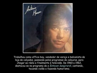 Trabalhou como office-boy, vendedor de varejo e balconista de loja de calçados, passando pelos programas de calouros, para chegar ao rádio e finalmente à televisão. De 1960 a 1962, destacou-se no programa de e  Estevan Sangirardi , cantando, tocando violão e fazendo humorismo. 