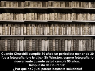Cuando Churchill cumplió 80 años un periodista menor de 30
fue a fotografiarlo y le dijo:- Sir Winston, espero fotografiarlo
         nuevamente cuando usted cumpla 90 años.
                    Respuesta de Churchill:
        ¿Por qué no? ¡Ud. parece bastante saludable!
 