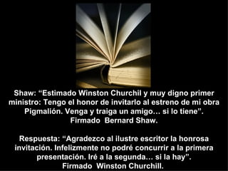 Shaw: “Estimado Winston Churchil y muy digno primer
ministro: Tengo el honor de invitarlo al estreno de mi obra
    Pigmalión. Venga y traiga un amigo… si lo tiene”.
                 Firmado Bernard Shaw.

   Respuesta: “Agradezco al ilustre escritor la honrosa
 invitación. Infelizmente no podré concurrir a la primera
        presentación. Iré a la segunda… si la hay”.
               Firmado Winston Churchill.
 