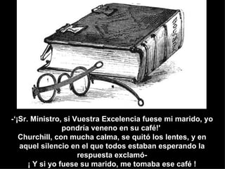 -‘¡Sr. Ministro, si Vuestra Excelencia fuese mi marido, yo
                 pondría veneno en su café!'
   Churchill, con mucha calma, se quitó los lentes, y en
   aquel silencio en el que todos estaban esperando la
                     respuesta exclamó-
      ¡ Y si yo fuese su marido, me tomaba ese café !
 