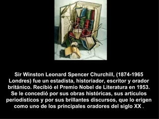 Sir Winston Leonard Spencer Churchill, (1874-1965
 Londres) fue un estadista, historiador, escritor y orador
 británico. Recibió el Premio Nobel de Literatura en 1953.
  Se le concedió por sus obras históricas, sus artículos
periodísticos y por sus brillantes discursos, que lo erigen
    como uno de los principales oradores del siglo XX .
 