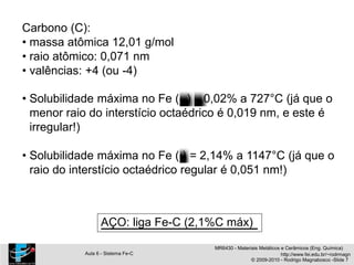 Carbono (C):
• massa atômica 12,01 g/mol
• raio atômico: 0,071 nm
• valências: +4 (ou -4)
• Solubilidade máxima no Fe ( ) 0,02% a 727°C (já que o
menor raio do interstício octaédrico é 0,019 nm, e este é
irregular!)
• Solubilidade máxima no Fe ( ) = 2,14% a 1147°C (já que o
raio do interstício octaédrico regular é 0,051 nm!)
AÇO: liga Fe-C (2,1%C máx)
MR6430 - Materiais Metálicos e Cerâmicos (Eng. Química)
Aula 6 - Sistema Fe-C http://www.fei.edu.br/~rodrmagn
© 2009-2010 - Rodrigo Magnabosco -Slide 7
 
