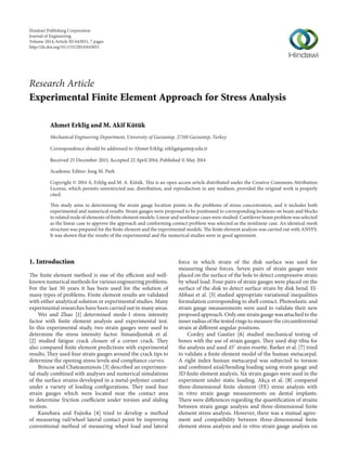 Research Article 
Experimental Finite Element Approach for Stress Analysis 
Ahmet Erklig and M. Akif Kütük 
Mechanical Engineering Department, University of Gaziantep, 27310 Gaziantep, Turkey 
Correspondence should be addressed to Ahmet Erklig; erklig@gantep.edu.tr 
Received 25 December 2013; Accepted 22 April 2014; Published 11 May 2014 
Academic Editor: Jong M. Park 
Copyright © 2014 A. Erklig andM. A. K¨ut¨uk.This is an open access article distributed under the Creative Commons Attribution 
License, which permits unrestricted use, distribution, and reproduction in any medium, provided the original work is properly 
cited. 
This study aims to determining the strain gauge location points in the problems of stress concentration, and it includes both 
experimental and numerical results. Strain gauges were proposed to be positioned to corresponding locations on beam and blocks 
to related node of elements of finite elementmodels. Linear and nonlinear caseswere studied.Cantilever beamproblemwas selected 
as the linear case to approve the approach and conforming contact problem was selected as the nonlinear case. An identical mesh 
structure was prepared for the finite element and the experimentalmodels. The finite element analysis was carried out with ANSYS. 
It was shown that the results of the experimental and the numerical studies were in good agreement. 
1. Introduction 
The finite element method is one of the efficient and well-knownnumericalmethods 
for various engineeringproblems. 
For the last 30 years it has been used for the solution of 
many types of problems. Finite element results are validated 
with either analytical solution or experimental studies.Many 
experimental researches have been carried out inmany areas. 
Wei and Zhao [1] determined mode-I stress intensity 
factor with finite element analysis and experimental test. 
In this experimental study, two strain gauges were used to 
determine the stress intensity factor. Simandjuntak et al. 
[2] studied fatigue crack closure of a corner crack. They 
also compared finite element predictions with experimental 
results.They used four strain gauges around the crack tips to 
determine the opening stress levels and compliance curves. 
Briscoe and Chateauminois [3] described an experimen-tal 
study combined with analyses and numerical simulations 
of the surface strains developed in a metal-polymer contact 
under a variety of loading configurations. They used four 
strain gauges which were located near the contact area 
to determine friction coefficient under torsion and sliding 
motion. 
Kanehara and Fujioka [4] tried to develop a method 
of measuring rail/wheel lateral contact point by improving 
conventional method of measuring wheel load and lateral 
force in which strain of the disk surface was used for 
measuring these forces. Seven pairs of strain gauges were 
placed on the surface of the hole to detect compressive strain 
by wheel load. Four pairs of strain gauges were placed on the 
surface of the disk to detect surface strain by disk bend. El- 
Abbasi et al. [5] studied appropriate variational inequalities 
formulation corresponding to shell contact. Photoelastic and 
strain gauge measurements were used to validate their new 
proposed approach.Only one strain gaugewas attached to the 
inner radius of the testedrings tomeasure the circumferential 
strain at different angular positions. 
Cordey and Gautier [6] studied mechanical testing of 
bones with the use of strain gauges.They used ship tibia for 
the analysis and used 45∘ strain rosette. Barker et al. [7] tried 
to validate a finite element model of the human metacarpal. 
A right index human metacarpal was subjected to torsion 
and combined axial/bending loading using strain gauge and 
3D finite element analysis. Six strain gauges were used in the 
experiment under static loading. Akc¸a et al. [8] compared 
three-dimensional finite element (FE) stress analysis with 
in vitro strain gauge measurements on dental implants. 
There were differences regarding the quantification of strains 
between strain gauge analysis and three-dimensional finite 
element stress analysis. However, there was a mutual agree-ment 
and compatibility between three-dimensional finite 
element stress analysis and in vitro strain gauge analysis on 
Hindawi Publishing Corporation 
Journal of Engineering 
Volume 2014, Article ID 643051, 7 pages 
http://dx.doi.org/10.1155/2014/643051 
 