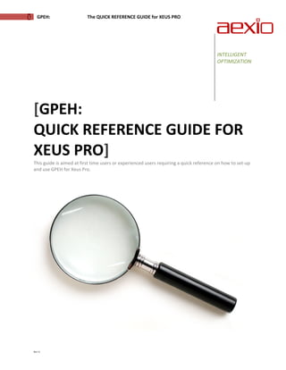  

1        GPEH:                                The QUICK REFERENCE GUIDE for XEUS PRO 

                                                                                                                   
      


                                                                                         

      
                                                                                              INTELLIGENT 
                                                                                              OPTIMIZATION 
                                                                                               
                                                                                               
                                                                                               




     [GPEH:                                              
     QUICK REFERENCE GUIDE FOR 
     XEUS PRO] 
     This guide is aimed at first time users or experienced users requiring a quick reference on how to set‐up 
     and use GPEH for Xeus Pro.  




     Rev 11 
 