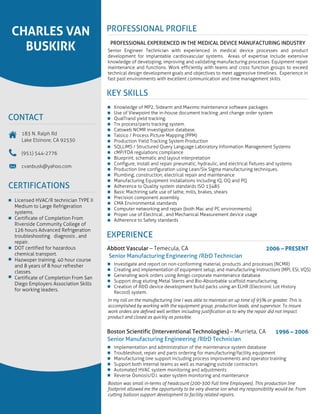 Licensed HVAC/R technician TYPE II
Medium to Large Refrigeration
systems.
Certificate of Completion From
Riverside Community College of
126 hours Advanced Refrigeration
troubleshooting diagnosis , and
repair.
DOT certified for hazardous
chemical transport.
Hazwoper training. 40 hour course
and 8 years of 8 hour refresher
classes.
Certificate of Completion From San
Diego Employers Association Skills
for working leaders.
CERTIFICATIONS
183 N. Ralph Rd
Lake Elsinore, CA 92530
(951) 544-2776
cvanbusk@yahoo.com
CONTACT
CHARLES VAN
BUSKIRK
2006 – PRESENT
Senior Manufacturing Engineering /R&D Technician
Abbott Vascular – Temecula, CA
Investigate and report on non-conforming material, products ,and processes (NCMR)
Creating and implementation of equipment setup, and manufacturing instructions (MPI, ESI, VQS)
Generating work orders using Amigo corporate maintenance database
Support drug eluting Metal Stents and Bio-Absorbable scaffold manufacturing.
Creation of R&D device development build packs using an ELHR (Electronic Lot History
Record) system.
In my roll on the manufacturing line I was able to maintain an up time of 95% or greater. This is
accomplished by working with the equipment group, production leads, and supervisor. To insure
work orders are deﬁned well written including justiﬁcation as to why the repair did not impact
product and closed as quickly as possible.
1996 – 2006
Senior Manufacturing Engineering /R&D Technician
Boston Scientific (Interventional Technologies) – Murrieta, CA
Implementation and administration of the maintenance system database
Troubleshoot, repair and parts ordering for manufacturing/facility equipment
Manufacturing line support including process improvements and operator training
Support both internal teams as well as managing outside contractors
Automated HVAC system monitoring and adjustments
Reverse Osmosis/D.I. water system monitoring and maintenance
Boston was small in-terms of headcount (200-300 Full time Employees). This production line
footprint allowed me the opportunity to be very diverse ion what my responsibility would be. From
cutting balloon support development to facility related repairs.
EXPERIENCE
Knowledge of MP2, Sidearm and Maximo maintenance software packages
Use of Viewpoint the in-house document tracking ,and change order system
QualTrand yield tracking.
Trx process/parts tracking system.
Catsweb NCMR investigation database.
Talsico / Process Picture Mapping (PPM)
Production Yield Tracking System Production
SQLLIMS / Structured Query Language Laboratory Information Management Systems
cMP/FDA regulations compliance
Blueprint, schematic and layout interpretation
Configure, install and repair pneumatic, hydraulic, and electrical fixtures and systems
Production line configuration using Lean/Six Sigma manufacturing techniques.
Plumbing, construction, electrical repair and maintenance
Manufacturing Equipment installations including IQ, OQ and PQ
Adherence to Quality system standards ISO 13485
Basic Machining safe use of lathe, mills, brakes, shears
Precision component assembly
CMA Environmental standards
Computer networking and repair (both Mac and PC environments)
Proper use of Electrical , and Mechanical Measurement device usage
Adherence to Safety standards
KEY SKILLS
PROFESSIONAL EXPERIENCED IN THE MEDICAL DEVICE MANUFACTURING INDUSTRY
Senior Engineer Technician with experienced in medical device processes and product
development for implantable cardiovascular systems. Areas of expertise include extensive
knowledge of developing, improving and validating manufacturing processes. Equipment repair
maintenance and functions. Work efficiently with teams and cross function groups to exceed
technical design development goals and objectives to meet aggressive timelines. Experience in
fast past environments with excellent communication and time management skills.
PROFESSIONAL PROFILE
 