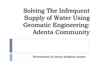 Solving The Infrequent
Supply of Water Using
Geomatic Engineering:
Adenta Community
Presentation by Henry Kwabena Asante
 