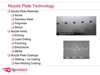  Nozzle Plate Materials
 Nickel
 Stainless Steel
 Polyimide
 Silicon
 Nozzle Holes
 Etching
 Laser Drilling
 Punching
 Electroform
 MEMs
 Nozzle Plate Coatings
 Wetting – no coating
 Non-Wetting Coating
Nozzle Plate Technology
 