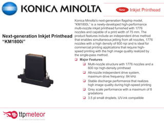 Konica Minolta's next-generation flagship model,
“KM1800i,” is a newly-developed high-performance
multi-nozzle inkjet printhead furnished with 1776
nozzles and capable of a print width of 75 mm. The
product features include an independent drive method
that enables simultaneous jetting from all nozzles, 1776
nozzles with a high density of 600 npi and is ideal for
commercial printing applications that require high-
speed printing with the high image quality realized by
the single-pass method.
 Major Features
 Multi-nozzle structure with 1776 nozzles and a
600 npi high-density printhead
 All-nozzle independent drive system,
maximum drive frequency: 84 kHz
 Stable discharge performance that realizes
high image quality during high-speed printing
 Grey scale performance with a maximum of 8
gradations
 3.5 pl small droplets, UV-ink compatible
Next-generation Inkjet Printhead
“KM1800i”
 