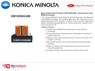Micro-droplet Inkjet Printhead “KM128SNG-MB” manufactured using
MEMS technology
This is Konica Minolta's first printhead for printed electronics manufactured
using MEMS technology. This model enables accurate, high-precision and
stable discharge of micro-droplets 1 picoliter in size and is the ideal head for
display manufacturing applications on markets projected to expand in the
future including OLED.
 Major Features
 Utilizes silicon MEMS technology used in semiconductor
processing
 First printhead for printed electronics applications to achieve a 1
picoliter drop size
 High-accuracy micro-printhead structure: 38mm print-width; 128
nozzles in one row
 Per-nozzle precision drive enables highly-accurate and stable
discharge
 High ink resistance and optimization for low viscosity inks for
industrial applications
 Capable of highly uniform thin layer coating (100 nm level)
KM128SNG-MB
 