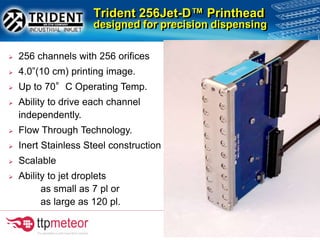 Trident 256Jet-D™ Printhead
designed for precision dispensing
 256 channels with 256 orifices
 4.0”(10 cm) printing image.
 Up to 70°C Operating Temp.
 Ability to drive each channel
independently.
 Flow Through Technology.
 Inert Stainless Steel construction
 Scalable
 Ability to jet droplets
as small as 7 pl or
as large as 120 pl.
 