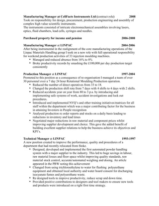 Manufacturing Manager at CellFacts Instruments Ltd (contract role) 2008
Took on responsibility for design, procurement, production engineering and assembly of
complex high value scientific instruments.
The instruments consisted of intricate electromechanical assemblies involving lasers,
optics, fluid chambers, load cells, syringes and needles.
Purchased property for income and pension 2006-2008
Manufacturing Manager at LINPAC 2004-2006
After being instrumental in the realignment of the core manufacturing operations of the
Linpac Materials Handling group I took on a new role with full operational responsibility
for weekend production activities of 33 injection moulding machines.
Managed and reduced absence from 16% to 8%
Broke productivity records by smashing the £100,000 per day production target
consistently
Production Manager at LINPAC 1997-2004
Promoted to this position as a consequence of re-organisation I managed a team of over
30 personnel over a 7 day 24 hour Rotational Moulding Production operation.
Reduced the number of direct operatives from 33 to 18.
Changed the production shift rota from 7 days with 4 shifts to 4 days with 2 shifts.
Reduced accidents year on year from 80 to 3 p.a. by introducing and
implementing safe systems of work, accident investigations and lock out
procedures.
Introduced and implemented NVQ’s and other training initiatives/matrices for all
staff within the department which was a major contributing factor for the business
in attaining Investors in People recognition
Analysed production re order reports and stocks on a daily basis leading to
reductions in inventory and lead times
Negotiated major reductions in raw material and component prices whilst
improving supplier development and choice. This gave the added benefit of
building excellent supplier relations to help the business achieve its objectives and
KPI’s.
Technical Manager at LINPAC 1993-1997
A new position created to improve the performance, quality and procedures of a
department that had recently relocated from Stoke.
Designed, developed and implemented the first automated powder handling
system with a major supplier to the industry. This led to huge savings in labour,
raw material losses and floor space whilst improving quality standards, raw
material stock control, accurate/automated weighing and dosing. An article
appeared in the PRW noting this achievement
Changed from using trichloroethylene to water for flushing polyurethane
equipment and obtained local authority and water board consent for discharging
isocyanate fumes and polyurethane waste.
Re designed tools to improve productivity, reduce scrap and down time.
Provided positive contributions to designers and tool makers to ensure new tools
and products were introduced on a right first time strategy.
 