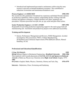 Introduced and implemented preventative maintenance whilst using the same
resource to provide on demand breakdown assistance. This contributed to
reductions in downtime and maintenance/breakdown costs.
Process Engineer with HOECHST 1990-1993
My second role after graduation I broadened my experience and helped Hoechst optimise
its production capabilities within its plastic compounding facility working with both
German and Japanese colleagues, I helped introduce new plant, equipment and
procedures. Polymers processed were pbt, abs, pc, pp, acetal and glass filled nylons.
Senior Production Engineer with GEC AVERY 1987-1990
Responsible for providing production engineering support to the strain gauge load cell
manufacturing unit. Automation and productivity projects were addressed successfully.
Training and Development
Kaizen, Performance Management and Reviews, NEBS Management, Accident
investigation, Risk assessment, FMEA, Cellular Manufacturing,
JIT,Kanban,Lean,Continuous Improvement,TPM,TQM,Zero defects, Manual
Handling, ACAS.
Professional and Educational Qualifications
C.Eng. M.I.Mech.E. 1992
B.Eng IIi(hons) Degree in Mechanical Engineering - Bradford University 1982-1986
Thin sandwich with 6 month placements at E.I.T.B., LUCAS and Spencer & Halstead
A levels in Maths (a), Physics (a), Chemistry (d) at High Arcal School, Sedgley 1979-
1982
O Levels in English, Maths, Physics, Chemistry, History and Tech. Drg. 1976-1979
Interests – Badminton, Chess, Swimming and Gardening.
 