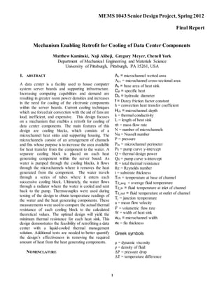 MEMS 1043 SeniorDesignProject, Spring 2012
Final Report
1
Mechanism Enabling Retrofit for Cooling of Data Center Components
Matthew Kaminski, Naji Alibeji, Gregory Meyer, Chenell York
Department of Mechanical Engineering and Materials Science
University of Pittsburgh, Pittsburgh, PA 15261, USA
1. ABSTRACT
A data center is a facility used to house computer
system server boards and supporting infrastructure.
Increasing computing capabilities and demand are
resulting in greater room power densities and increases
in the need for cooling of the electronic components
within the server boards. Current cooling techniques
which use forced air convection with the aid of fans are
loud, inefficient, and expensive. This design focuses
on a mechanism that enables a retrofit for cooling of
data center components. The main features of this
design are cooling blocks, which consists of a
microchannel heat sinks and supporting housing. The
microchannels consist of an arrangement of channels
and fins whose purpose is to increase the area available
for heat transfer from the component to the water. A
separate cooling block is placed on each heat
generating component within the server board. As
water is pumped through the cooling blocks, it flows
through the microchannels where it removes the heat
generated from the component. The water travels
through a series of tubes where it enters each
successive cooling block. Ultimately, the water flows
through a radiator where the water is cooled and sent
back to the pump. Thermocouples were used during
testing of the design to obtain temperature readings of
the water and the heat generating components. These
measurements were used to compare the actual thermal
resistance of each cooling block to the calculated
theoretical values. The optimal design will yield the
minimum thermal resistance for each heat sink. This
design demonstrates the feasibility of retrofitting a data
center with a liquid-cooled thermal management
solution. Additional tests are needed to better quantify
the design’s effectiveness in removing the required
amount of heat from the heat generating components.
NOMENCLATURE
Ac = microchannel wetted area
Acx = microchannel cross-sectional area
As = base area of heat sink
Cp = specific heat
Dh = hydraulic diameter
f = Darcy friction factor constant
h = convection heat transfer coefficient
Hch = microchannel depth
k = thermal conductivity
L = length of heat sink
𝑚̇ = mass flow rate
N = number of microchannels
Nu = Nusselt number
P = pressure
Pm = microchannel perimeter
P0 = pump curve y-intercept
Q = thermal design power
Q0 = pump curve x-intercept
R = total thermal resistance
Re = Reynolds number
t = substrate thickness
Tch = temperature at base of channel
Tfl_avg = average fluid temperature
Tfl_in = fluid temperature at inlet of channel
Tfl_out = fluid temperature at outlet of channel
Tj = junction temperature
u = mean flow velocity
𝑉̇ = volumetric flow rate
W = width of heat sink
wch = microchannel width
wf = fin thickness
Greek symbols
μ = dynamic viscosity
ρ = density of fluid
ΔP = pressure drop
ΔT = temperature difference
 