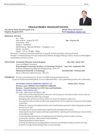 RESUME OF THANATHORN TRONGSITTIVITO PAGE 1/7
TTHHAANNAATTHHOORRNN TTRROONNGGSSIITTTTIIVVIITTOO
5/26, Muban Motto, Kanchanapisek road Mobile Phone: 081-834-9876
Bangbon, Bangkok 10150 Email: thanathorn_t@yahoo.com
PERSONAL DETAILS
Sex – Male
Date of Birth – August 28, 1973 Age – 42 years old
Nationality – Thai
Religion – Buddhism
Marital Status – Married, Children – 1 daughter, 1 son
Health – Excellent
Height – 175 cm., Weight – 98 kgs.
Personally – Customer orientated,leadership style,good attitudein problem solving and honest.
Strength – Visibleleadership,Personal organization abilities, Strategic thinking,Creative, Analytical skill,Highest
responsibility and Servicemind.
EDUCATION Suankularb Wittayalai School, Bangkok May 1986 – March 1992
Lower and Higher Secondary
King Mongkut’s University (Institute) of Technology Thonburi June 1992 – September 1996
Bachelor of Engineering (Mechanical Engineering) - GPA 2.27
Mahanakorn University of Technology December 2001 – February 2004
Master of Business Administration - GPA 3.71
EXPERIENCE 20 years workexperience by 12 years in middle and top management level.
(4 years in Production planning field, 4 years in Operation field, 1 year in Marketing and the rest in Sales field.)
WP ENERGY PUBLIC COMPANY LIMITED (#5) October 2014 – Present
(Previous name : WORLD GAS COMPANY LIMITED)
Business – Liquid Petroleum Gas (LPG) Sales and Distribution.
Position - Sales Director (#5a)
Job scope – Reporting to theDeputy CEO.
- Supervisingand developing both of sales force and customer service team in order to ensure that all
business channels are effectively managed.
- Managing sales activities in order to achieve or exceed the company’s objectives.
- Ensuring that sales activities areeffectively implemented with an emphasis on long term relationships
with clients.
- Making the company the preferred choice and trusted business partner by deliveringquality products
and serviceon time.
- Investigatingand maximizingbusiness opportunities throughout thecountry.
- Analyzingthe market situation and being responsiblefor reportingand commentingon sales activities
for the Deputy CEO.
- Evaluating daily operations on an ongoing basis and initiatingactions in order to increase
productively,efficiency, effectiveness and profitability.
- Preparingmonthly business reports.
- Creating, developing and managing effective business relationships with key accounts,ensuring
business coverage and developing long-term partnerships.
 