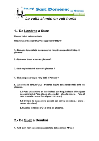 1.- De Londres a Suez
Un cop vist el video contesta
http://www.tv3.cat/ptv3/tv3Video.jsp?idint=378219
1.- Quina és la serralada més propera a nosaltres on podem trobar-hi
glaceres?
2.- Quin nom tenen aquestes glaceres?
3.- Què ha passat amb aquestes glaceres ?
4.- Què pot passar cap a l'any 2050 ? Per què ?
5.- Ara cerca la paraula OTZI , trobaràs alguna cosa relacionada amb les
glaceres.
5.1 Posa una xinxeta en la serralada que tingui relació amb aquest
descobriment. ( Posa el nom al cercador – clica la xinxeta – Posa el
nom – mou la xinxeta fins el punt correcte )
5.2 Envia’m la marca de la posició per correu electrònic. ( arxiu –
correu electrònic)
5.3 Explica la relació d'OTZI amb les glaceres.
2.- De Suez a Bombai
1.- Amb quin nom es coneix aquesta falla del continent Africà ?
 