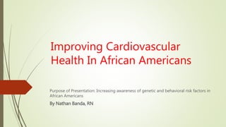 Improving Cardiovascular
Health In African Americans
Purpose of Presentation: Increasing awareness of genetic and behavioral risk factors in
African Americans
By Nathan Banda, RN
 