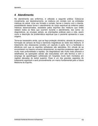 Apometria
4 Atendimento
No atendimento aos enfermos, é utilizada a seguinte prática: Coloca-se
inicialmente, por desdobramento, os médiuns em contato com as entidades
médicas do astral. Uma vez firmado o contato, faz-se o mesmo com o doente,
possibilitando dessa forma o atendimento do corpo espiritual do enfermo pelos
médicos desencarnados, assistidos pelos espíritos dos médiuns que então
relatam todos os fatos que ocorrem durante o atendimento, tais como: os
diagnósticos, as cirurgias astrais, as orientações práticas para a vida, assim
como a descrição da problemática espiritual que o paciente apresenta e suas
origens.
Torna-se necessário ainda, que se faça proteção vibratória, através de preces e
formação de campos de força e barreiras magnéticas ao redor dos médiuns. O
tratamento dos obsessores constitui um capítulo à parte, tal é a facilidade e
eficiência com que os espíritos sofredores são atendidos. Em virtude de se
encontrarem no mesmo universo dimensional, os espíritos protetores agem com
muito mais profundidade e rapidez. Os diagnósticos são muito mais precisos e
detalhados; as operações astrais são executadas com alta técnica e com o
emprego de aparelhagem sofisticada em hospitais muito bem montados em
regiões elevadas do astral superior. Esse é um dos grandes segredos do
tratamento espiritual e será provavelmente um marco fundamental para a futura
Medicina do Espírito.
Instituição Kardecista Alvorecer da Esperança 10
 