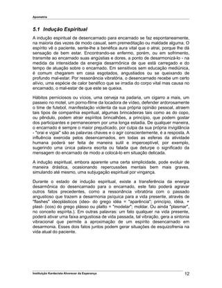 Apometria
5.1 Indução Espiritual
A indução espiritual de desencarnado para encarnado se faz espontaneamente,
na maioria das vezes de modo casual, sem premeditação ou maldade alguma. O
espírito vê o paciente, sente-lhe a benéfica aura vital que o atrai, porque lhe dá
sensação de bem estar. Encontrando-se enfermo, porém, ou em sofrimento,
transmite ao encarnado suas angústias e dores, a ponto de desarmonizá-lo - na
medida da intensidade da energia desarmônica de que está carregado e do
tempo de atuação sobre o encarnado. Em sensitivos sem educação mediúnica,
é comum chegarem em casa esgotados, angustiados ou se queixando de
profundo mal-estar. Por ressonância vibratória, o desencarnado recebe um certo
alívio, uma espécie de calor benéfico que se irradia do corpo vital mas causa no
encarnado, o mal-estar de que este se queixa.
Hábitos perniciosos ou vícios, uma cerveja na padaria, um cigarro a mais, um
passeio no motel, um porno-filme da locadora de vídeo, defender ardorosamente
o time de futebol, manifestação violenta da sua própria opinião pessoal, atraem
tais tipos de companhia espiritual, algumas brincadeiras tais como as do copo,
ou pêndulo, podem atrair espíritos brincalhões, a princípio, que podem gostar
dos participantes e permanecerem por uma longa estadia. De qualquer maneira,
o encarnado é sempre o maior prejudicado, por culpa da sua própria invigilância
- "orai e vigiai" são as palavras chaves e o agir conscientemente, é a resposta. A
influência exercida pelos desencarnados, em todas as esferas da atividade
humana poderá ser feita de maneira sutil e imperceptível, por exemplo,
sugerindo uma única palavra escrita ou falada que deturpe o significado da
mensagem do encarnado de modo a colocá-lo em situação delicada.
A indução espiritual, embora aparente uma certa simplicidade, pode evoluir de
maneira drástica, ocasionando repercussões mentais bem mais graves,
simulando até mesmo, uma subjugação espiritual por vingança.
Durante o estado de indução espiritual, existe a transferência da energia
desarmônica do desencarnado para o encarnado, este fato poderá agravar
outros fatos precedentes, como a ressonância vibratória com o passado
angustioso que trazem a desarmonia psíquica para a vida presente, através de
"flashes" ideoplásticos (ideo- do grego idéa = "aparência"; princípio, idéia. +
plast- (icos) do grego plásso ou platto = "modelar"; moldar. Ou ainda "plasmar",
no conceito espírita.). Em outras palavras: um fato qualquer na vida presente,
poderá ativar uma faixa angustiosa de vida passada, tal vibração, gera a sintonia
vibracional que permite a aproximação de um espírito desencarnado em
desarmonia. Esses dois fatos juntos podem gerar situações de esquizofrenia na
vida atual do paciente.
Instituição Kardecista Alvorecer da Esperança 12
 