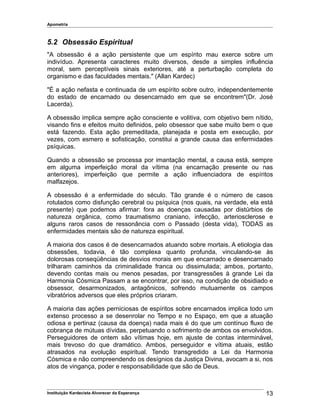 Apometria
5.2 Obsessão Espiritual
"A obsessão é a ação persistente que um espírito mau exerce sobre um
indivíduo. Apresenta caracteres muito diversos, desde a simples influência
moral, sem perceptíveis sinais exteriores, até a perturbação completa do
organismo e das faculdades mentais." (Allan Kardec)
"É a ação nefasta e continuada de um espírito sobre outro, independentemente
do estado de encarnado ou desencarnado em que se encontrem"(Dr. José
Lacerda).
A obsessão implica sempre ação consciente e volitiva, com objetivo bem nítido,
visando fins e efeitos muito definidos, pelo obsessor que sabe muito bem o que
está fazendo. Esta ação premeditada, planejada e posta em execução, por
vezes, com esmero e sofisticação, constitui a grande causa das enfermidades
psíquicas.
Quando a obsessão se processa por imantação mental, a causa está, sempre
em alguma imperfeição moral da vítima (na encarnação presente ou nas
anteriores), imperfeição que permite a ação influenciadora de espíritos
malfazejos.
A obsessão é a enfermidade do século. Tão grande é o número de casos
rotulados como disfunção cerebral ou psíquica (nos quais, na verdade, ela está
presente) que podemos afirmar: fora as doenças causadas por distúrbios de
natureza orgânica, como traumatismo craniano, infecção, arteriosclerose e
alguns raros casos de ressonância com o Passado (desta vida), TODAS as
enfermidades mentais são de natureza espiritual.
A maioria dos casos é de desencarnados atuando sobre mortais. A etiologia das
obsessões, todavia, é tão complexa quanto profunda, vinculando-se às
dolorosas conseqüências de desvios morais em que encarnado e desencarnado
trilharam caminhos da criminalidade franca ou dissimulada; ambos, portanto,
devendo contas mais ou menos pesadas, por transgressões à grande Lei da
Harmonia Cósmica Passam a se encontrar, por isso, na condição de obsidiado e
obsessor, desarmonizados, antagônicos, sofrendo mutuamente os campos
vibratórios adversos que eles próprios criaram.
A maioria das ações perniciosas de espíritos sobre encarnados implica todo um
extenso processo a se desenrolar no Tempo e no Espaço, em que a atuação
odiosa e pertinaz (causa da doença) nada mais é do que um contínuo fluxo de
cobrança de mútuas dívidas, perpetuando o sofrimento de ambos os envolvidos.
Perseguidores de ontem são vítimas hoje, em ajuste de contas interminável,
mais trevoso do que dramático. Ambos, perseguidor e vítima atuais, estão
atrasados na evolução espiritual. Tendo transgredido a Lei da Harmonia
Cósmica e não compreendendo os desígnios da Justiça Divina, avocam a si, nos
atos de vingança, poder e responsabilidade que são de Deus.
Instituição Kardecista Alvorecer da Esperança 13
 