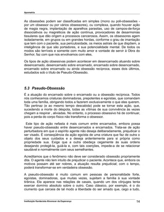 Apometria
As obsessões podem ser classificadas em simples (mono ou poli-obsessões -
por um obsessor ou por vários obsessores), ou complexa, quando houver ação
de magia negra, implantação de aparelhos parasitas, uso de campos-de-força
dissociativos ou magnéticos de ação contínua, provocadores de desarmonias
tissulares que dão origem a processos cancerosos. Assim, os obsessores agem
isoladamente, em grupos ou em grandes hordas, conforme o grau de imantação
que tem com o paciente, sua periculosidade, os meios astrais de que dispõem, a
inteligência de que são portadores, e sua potencialidade mental. De todos os
modos são terríveis e somente com muito amor e vontade de servir à Obra do
Senhor, faz com que nos envolvamos com eles.
Os tipos de ação obsessivas podem acontecer em desencarnado atuando sobre
desencarnado, desencarnado sobre encarnado, encarnado sobre desencarnado,
encarnado sobre encarnado ou ainda obsessão recíproca, esses dois últimos,
estudados sob o título de Pseudo-Obsessão.
5.3 Pseudo-Obsessão
É a atuação do encarnado sobre o encarnado ou a obsessão recíproca. Todos
nós conhecemos criaturas dominadoras, prepotentes e egoístas, que comandam
toda uma família, obrigando todos a fazerem exclusivamente o que elas querem.
Tão pertinaz (e ao mesmo tempo descabida) pode se tornar esta ação, que,
sucedendo a morte do déspota, todas as vítimas de sua convivência às vezes
chegam a respirar , aliviadas. No entanto, o processo obsessivo há de continuar,
pois a perda do corpo físico não transforma o obsessor.
Este tipo de ação nefasta é mais comum entre encarnados, embora possa
haver pseudo-obsessão entre desencarnados e encarnados. Trata-se de ação
perturbadora em que o espírito agente não deseja deliberadamente, prejudicar o
ser visado. É conseqüência da ação egoísta de uma criatura que faz de outra o
objeto dos seus cuidados e a deseja ardentemente para si própria como
propriedade sua. Exige que a outra obedeça cegamente às suas ordens
desejando protegê-la, guiá-la e, com tais coerções, impede-a de se relacionar
saudável e normalmente com seus semelhantes.
Acreditamos que o fenômeno não deve ser considerado obsessão propriamente
dita. O agente não tem intuito de prejudicar o paciente. Acontece que, embora os
motivos possam até ser nobres, a atuação resulta prejudicial; com o tempo,
poderá transformar-se em verdadeira obsessão.
A pseudo-obsessão é muito comum em pessoas de personalidade forte,
egoístas, dominadoras, que muitas vezes, sujeitam a família à sua vontade
tirânica. Ela aparece nas relações de casais, quando um dos cônjuges tenta
exercer domínio absoluto sobre o outro. Caso clássico, por exemplo, é o do
ciumento que cerceia de tal modo a liberdade do ser amado que, cego a tudo,
Instituição Kardecista Alvorecer da Esperança 14
 