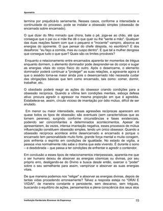 Apometria
termina por prejudicá-lo seriamente. Nesses casos, conforme a intensidade e
continuidade do processo, pode se instalar a obsessão simples (obsessão de
encarnado sobre encarnado).
O que dizer do filho mimado que chora, bate o pé, joga-se ao chão, até que
consegue que o pai ou a mãe lhe dê o que quer ou lhe "sente a mão". Qualquer
das duas reações fazem com que o pequeno e "inocente" vampiro, absorva as
energias do oponente. O que pensar do chefe déspota, no escritório? E dos
desaforos: "eu faço a comida, mas eu cuspo dentro". E que tal a mulher dengosa
que consegue tudo o que quer? Quais são os limites prováveis?
Enquanto o relacionamento entre encarnados aparenta ter momentos de trégua
enquanto dormem, o elemento dominador pode desprender-se do corpo e sugar
as energias vitais do corpo físico do outro. Após o desencarne, o elemento
dominador poderá continuar a "proteger" as suas relações, a agravante agora é
que o assédio torna-se maior ainda pois o desencarnado não necessita cuidar
das obrigações básicas que tem como encarnado, tais como: comer, dormir,
trabalhar, etc.
O obsidiado poderá reagir as ações do obsessor criando condições para a
obsessão recíproca. Quando a vítima tem condições mentais, esboça defesa
ativa: procura agredir o agressor na mesma proporção em que é agredida.
Estabelece-se, assim, círculo vicioso de imantação por ódio mútuo, difícil de ser
anulado.
Em menor ou maior intensidade, essas agressões recíprocas aparecem em
quase todos os tipos de obsessão; são eventuais (sem características que as
tornem perenes), surgindo conforme circunstâncias e fases existenciais,
podendo ser concomitantes a determinados acontecimentos. Apesar de
apresentarem, às vezes, intensa imantação negativa, esses processos de mútua
influenciação constituem obsessão simples, tendo um único obsessor. Quando a
obsessão recíproca acontece entre desencarnado e encarnado é porque o
encarnado tem personalidade muito forte, grande força mental e muita coragem,
pois enfrenta o espírito em condições de igualdade. No estado de vigília, a
pessoa viva normalmente não sabe o drama que esta vivendo. É durante o sono
– e desdobrada – que passa a ter condições de enfrentar e agredir o contendor.
Em conclusão a esses tipos de relacionamentos interpessoais, aparenta-me que
o ser humano deixou de absorver as energias cósmicas ou divinas, por seu
próprio erro, desligando-se do Divino e busca desde então, exercer o "poder"
sobre o seu semelhante para assim, vampirizar e absorver as suas energias
vitais.
De que maneira podemos nos "religar" e absorver as energias divinas, depois de
tantas vidas procedendo erroneamente? Talvez a resposta esteja no "ORAI E
VIGIAI", de maneira constante e persistente, sem descanso, sem tréguas,
buscando o equilíbrio de ações, pensamentos e plena consciência dos seus atos
Instituição Kardecista Alvorecer da Esperança 15
 