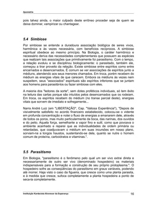 Apometria
pois talvez ainda, o maior culpado deste errôneo proceder seja de quem se
deixa dominar, vampirizar ou chantagear.
5.4 Simbiose
Por simbiose se entende a duradoura associação biológica de seres vivos,
harmônica e às vezes necessária, com benefícios recíprocos. A simbiose
espiritual obedece ao mesmo princípio. Na Biologia, o caráter harmônico e
necessário deriva das necessidades complementares que possuem as espécies
que realizam tais associações que primitivamente foi parasitismo. Com o tempo,
a relação evoluiu e se disciplinou biologicamente: o parasitado, também ele,
começou a tirar proveito da relação. Existe simbiose entre espíritos como entre
encarnados e desencarnados. É comum se ver associações de espíritos junto a
médiuns, atendendo aos seus menores chamados. Em troca, porém recebem do
médium as energias vitais de que carecem. Embora os médiuns às vezes nem
suspeitem, seus "associados" espirituais são espíritos inferiores que se juntam
aos homens para parasitá-los ou fazer simbiose com eles.
A maioria dos "ledores da sorte", sem dotes proféticos individuais, só tem êxito
na leitura das cartas porque são intuídos pelos desencarnados que os rodeiam.
Em troca, os espíritos recebem do médium (no transe parcial deste), energias
vitais que sorvem de imediato e sofregamente...
Narra André Luiz (em "LIBERTAÇÃO", Cap. "Valiosa Experiência"), "Depois de
visivelmente satisfeito no acordo financeiro estabelecido, colocou-se o vidente
em profunda concentração e notei o fluxo de energias a emanarem dele, através
de todos os poros, mas muito particularmente da boca, das narinas, dos ouvidos
e do peito. Aquela força, semelhante a vapor fino e sutil, como que povoava o
ambiente acanhado e reparei que as individualidades de ordem primária ou
retardadas, que coadjuvavam o médium em suas incursões em nosso plano,
sorviam-na a longos haustos, sustentando-se dela, quanto se nutre o homem
comum de proteína, carboidratos e vitaminas.".
5.5 Parasitismo
Em Biologia, "parasitismo é o fenômeno pelo qual um ser vivo extrai direta e
necessariamente de outro ser vivo (denominado hospedeiro) os materiais
indispensáveis para a formação e construção de seu próprio protoplasma.". O
hospedeiro sofre as conseqüências do parasitismo em graus variáveis, podendo
até morrer. Haja visto o caso da figueira, que cresce como uma planta parasita,
e à medida que cresce, sufoca completamente a planta hospedeira a ponto de
seca-la completamente.
Instituição Kardecista Alvorecer da Esperança 16
 