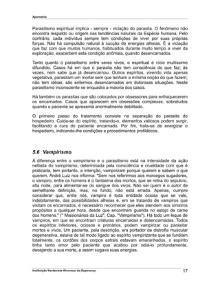 Apometria
Parasitismo espiritual implica - sempre - viciação do parasita. O fenômeno não
encontra respaldo ou origem nas tendências naturais da Espécie humana. Pelo
contrário, cada indivíduo sempre tem condições de viver por suas próprias
forças. Não há compulsão natural à sucção de energias alheias. É a viciação
que faz com que muitos humanos, habituados durante muito tempo a viver da
exploração, exacerbem esta condição anômala, quando desencarnados.
Tanto quanto o parasitismo entre seres vivos, o espiritual é vício muitíssimo
difundido. Casos há em que o parasita não tem consciência do que faz; às
vezes, nem sabe que já desencarnou. Outros espíritos, vivendo vida apenas
vegetativa, parasitam um mortal sem que tenham a mínima noção do que fazem;
não tem idéias, são enfermos desencarnados em dolorosas situações. Neste
parasitismo inconsciente se enquadra a maioria dos casos.
Há também os parasitas que são colocados por obsessores para enfraquecerem
os encarnados. Casos que aparecem em obsessões complexas, sobretudos
quando o paciente se apresenta anormalmente debilitado.
O primeiro passo do tratamento consiste na separação do parasita do
hospedeiro. Cuida-se do espírito, tratando-o, elementos valiosos podem surgir,
facilitando a cura do paciente encarnado. Por fim, trata-se de energizar o
hospedeiro, indicando-lhe condições e procedimentos profiláticos.
5.6 Vampirismo
A diferença entre o vampirismo e o parasitismo está na intensidade da ação
nefasta do vampirismo, determinada pela consciência e crueldade com que é
praticada, tem portanto, a intenção, vampirizam porque querem e sabem o que
querem. André Luiz nos informa: "Sem nos referirmos aos morcegos sugadores,
o vampiro, entre os homens é o fantasma dos mortos, que se retira do sepulcro,
alta noite, para alimentar-se do sangue dos vivos. Não sei quem é o autor de
semelhante definição, mas, no fundo, não está errada. Apenas, cumpre
considerar que, entre nós, vampiro é toda entidade ociosa que se vale,
indebitamente, das possibilidades alheias e, em se tratando de vampiros que
visitam os encarnados, é necessário reconhecer que eles atendem aos sinistros
propósitos a qualquer hora, desde que encontrem guarida no estojo de carne
dos homens." (" Missionários da Luz", Cap. "Vampirismo"). Há todo um leque de
vampiros, em que se encontram criaturas encarnadas e desencarnadas. Todos
os espíritos inferiores, ociosos e primários, podem vampirizar ou parasitar
mortos e vivos. Um paciente, pela descrição, era portador de distrofia muscular
degenerativa, estava de tal modo ligado ao espírito vampirizante que se fundiam
totalmente, os cordões dos corpos astrais estavam emaranhados, o espírito
tinha tanto amor pelo paciente que acabou por odiá-lo profundamente,
desejando a sua morte, e assim sugava suas energias.
Instituição Kardecista Alvorecer da Esperança 17
 