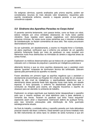 Apometria
Os estigmas cármicos, quando analisados pelo prisma espírita, podem ser
considerados recursos do mais elevado valor terapêutico, requeridos pelo
espírito moralmente enfermo, visando o reajuste perante a sua própria
consciência culpada.
5.8 Síndrome dos Aparelhos Parasitas no Corpo Astral
O paciente caminha lentamente, com passos lerdos, como se fosse um robot,
estava rodeado por cinco entidades obsessoras de muito baixo padrão
vibratório. Suas reações eram apenas vegetativas com demonstrações
psíquicas mínimas. Às vezes ouvia vozes estranhas que o induziam a atitudes
de autodestruição, ou faziam comentários de seus atos. Tais vozes procuravam
desmoralizá-lo sempre.
Ao ser submetido, em desdobramento, a exame no Hospital Amor e Caridade,
do plano espiritual, verificaram que o enfermo era portador de um aparelho
estranho fortemente fixado por meio de parafusos no osso occipital com
filamentos muito finos distribuídos na intimidade do cérebro e algumas áreas da
córtex frontal..
Explicaram os médicos desencarnados que se tratava de um aparelho eletrônico
colocado com o interesse de prejudicar o paciente por inteligência poderosa e
altamente técnica e que os cinco espíritos obsessores que o assistiam eram
apenas "guardas" incapazes de dominarem técnica tão sofisticada. Zelavam
apenas pela permanência do aparelho no doente.
Foram atendidos em primeiro lugar os espíritos negativos que o assistiam e
devidamente encaminhados ao Hospital. Em virtude de se tratar de um obsessor
dotado de alto nível de inteligência, a espiritualidade determinou que o
atendimento desse paciente fosse feito algumas horas mais tarde, em sessão
especial. À hora aprazada, o enfermo foi desdobrado pela Apometria e
conduzido ao Hospital para exame, em seguida trouxemos o espírito do
obsessor para ser atendido no ambiente de trabalho.
Explicaram os amigos espirituais que bastaria tentar desaparafusar o aparelho
para que o mesmo emitisse um sinal eletrônico para a base alertando o
comando das trevas. Tocaram no parafuso que tinha "rosca esquerda"
esperando assim atrair o responsável. Estimavam detê-lo de qualquer forma,
para isso tomando precauções pela distribuição de forte guarnição
estrategicamente situada.
Ao final do trabalho, a entidade retirou o aparelho parasita com toda delicadeza
possível visando não lesar o enfermo. Disse também que já havia instalado mais
de 900 instrumentos de vários tipos no cérebro de seres humanos e que em
Instituição Kardecista Alvorecer da Esperança 19
 