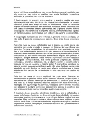 Apometria
alguns indivíduos o resultado era nulo porque havia como uma imunidade para
tais engenhos; que outros o recebiam com muita facilidade, tornando-se
autômatos; e que outros, uns poucos, morreram.
O funcionamento do aparelho era o seguinte; o aparelho recebia uma onda
eletromagnética de rádio freqüência, em faixa de baixa freqüência, de maneira
constante, porém sem atingir os níveis da consciência. Tinha por finalidade
esgotar seu sistema nervoso. Em momentos marcados, emitia sinal modulado
com vozes de comando, ordens, comentários, etc. O próprio enfermo fornece
energia para o funcionamento do engenho parasita, um filamento estará ligado a
um tronco nervoso ou a um músculo com o objetivo de captar a energia emitida.
A recuperação manifestou-se em 48 horas. A primeira revisão aconteceu um
mês após. O paciente prosseguiu nos estudos. Cinco anos depois encontra-se
bem.
Aparelhos mais ou menos sofisticados que o descrito no relato acima, são
colocados com muita precisão e cuidado, no Sistema Nervoso Central dos
pacientes. Em geral os portadores de tais aparelhos eram obsidiados de longa
data e que aparentemente sofriam muito com esses mecanismos parasitas. A
finalidade desse engenhos eletrônicos é causar perturbação nervosa na área da
sensibilidade ou em centros nervosos determinados. Alguns mais perfeitos e
complexos, atingem também ''áreas motoras específicas causando respostas
neurológicas correspondentes, tais como paralisias progressivas, atrofias,
hemiplegias, síndromes dolorosas, etc.. O objetivo sempre é desarmonizar a
fisiologia nervosa do paciente e faze-lo sofrer. A interferência constante no
sistema nervoso causa perturbações de vulto, não só da fisiologia normal, mas,
sobretudo no vasto domínio da mente, com reflexos imediatos para a devida
apreciação dos valores da personalidade e suas respostas na conduta do
indivíduo.
Tudo isso se passa no mundo espiritual, no corpo astral. Somente em
desdobramento é possível retirar esses artefatos parasitas, o que explica a
ineficiência dos "passes" neste tipo de enfermidade. O obsessor pode ser de
dois tipos: ou o inimigo contratou mediante barganha em troca do trabalho, a
instalação com algum mago das sombras, verdadeiro técnico em tais misteres,
ou o obsessor é o próprio técnico que pessoalmente colocou o aparelho e zela
pelo funcionamento do mesmo, tornando o quadro mais sombrio.
A finalidade desses engenhos eletrônicos (eletrônicos, sim; e sofisticados) é
causar perturbações funcionais em áreas como as da sensibilidade, percepções
ou motoras, e outros centros nervosos, como núcleos da base cerebral e da vida
vegetativa. Mais perfeitos e complexos, alguns afetam áreas múltiplas e zonas
motoras específicas, com as correspondentes respostas neurológicas: paralisias
progressivas, atrofias, hemiplegias, síndromes dolorosas etc., paralelamente às
perturbações psíquicas.
Instituição Kardecista Alvorecer da Esperança 20
 