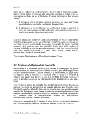 Apometria
Como se vê, o objetivo é sempre diabólico: desarmonizar a fisiologia nervosa e
fazer a vítima sofrer. A presença dos aparelhos parasitas já indica o tipo de
obsessores que terão de ser enfrentados: Em geral pertencem a dois grandes
"ramos":
1. O inimigo da vítima, contrata, mediante barganha, um mago das Trevas,
especializado na confecção e instalação dos aparelhos.
2. O obsessor é o próprio técnico, que confecciona, instala o aparelho e,
como se não bastasse, também zela pelo ininterrupto funcionamento, o
que torna o quadro sobremaneira sombrio.
É comum obsessores colocarem objetos envenenados em incisões operatórias,
durante cirurgias, para causar nos enfermos o maior mal-estar possível, já que
com isso impedem a cicatrização ou ensejam a formação de fístulas rebeldes,
perigosas (em vísceras ocas, por exemplo). Usam para tanto, cunhas de
madeira embebidas em sumos vegetais venenosos - tudo isso no mundo astral,
mas com pronta repercussão no corpo físico: dores, prurido intenso,
desagradável calor local, inflamação etc.
Vide também: Diatetesterapia e Micro Organizadores Florais.
5.9 Síndrome da Mediunidade Reprimida
Mediunidade é a faculdade psíquica que permite a investigação de planos
invisíveis (isto é, os ambientes onde vivem os espíritos), pela sintonização com o
universo dimensional deles. Médium portanto, é o intermediário, ou quem serve
de mediador entre o humano e o espiritual, entre o visível e o invisível. É
médium todo aquele que percebe a vida e a atividade do mundo invisível, ou
quem lá penetra, consciente ou inconscientemente, desdobrado de seu corpo
físico.
Todo médium é agente de captação. Mas também transmite ondas de natureza
radiante, correntes de pensamento do espaço cósmico que circunda nosso
Planeta ("noures" de UBALDI). Sabe-se, no entanto, que este sentido especial,
quando não disciplinado, pode causar grandes perturbações psíquicas (conduta
anormal, sensibilidade exagerada, tremores, angústias, mania de perseguição,
etc.) podendo levar à desorganização completa da personalidade,
caracterizando quadros clássicos de psicose.
Esse perigo tem explicação. O médium é, antes de tudo, um sensitivo: indivíduo
apto a captar energias radiantes de diversos padrões vibratórios, do mundo
Instituição Kardecista Alvorecer da Esperança 21
 