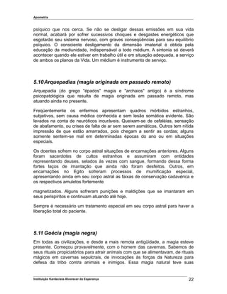 Apometria
psíquico que nos cerca. Se não se desligar dessas emissões em sua vida
normal, acabará por sofrer sucessivos choques e desgastes energéticos que
esgotarão seu sistema nervoso, com graves conseqüências para seu equilíbrio
psíquico. O consciente desligamento da dimensão imaterial é obtida pela
educação da mediunidade, indispensável a todo médium. A sintonia só deverá
acontecer quando ele estiver em trabalho útil e em situação adequada, a serviço
de ambos os planos da Vida. Um médium é instrumento de serviço.
5.10Arquepadias (magia originada em passado remoto)
Arquepadia (do grego "épados" magia e "archaios" antigo) é a síndrome
psicopatológica que resulta de magia originada em passado remoto, mas
atuando ainda no presente.
Freqüentemente os enfermos apresentam quadros mórbidos estranhos,
subjetivos, sem causa médica conhecida e sem lesão somática evidente. São
levados na conta de neuróticos incuráveis. Queixam-se de cefaléias, sensação
de abafamento, ou crises de falta de ar sem serem asmáticos. Outros tem nítida
impressão de que estão amarrados, pois chegam a sentir as cordas; alguns
somente sentem-se mal em determinadas épocas do ano ou em situações
especiais.
Os doentes sofrem no corpo astral situações de encarnações anteriores. Alguns
foram sacerdotes de cultos estranhos e assumiram com entidades
representando deuses, selados às vezes com sangue, formando dessa forma
fortes laços de imantação que ainda não foram desfeitos. Outros, em
encarnações no Egito sofreram processos de mumificação especial,
apresentando ainda em seu corpo astral as faixas de conservação cadavérica e
os respectivos amuletos fortemente
magnetizados. Alguns sofreram punições e maldições que se imantaram em
seus perispíritos e continuam atuando até hoje.
Sempre é necessário um tratamento especial em seu corpo astral para haver a
liberação total do paciente.
5.11 Goécia (magia negra)
Em todas as civilizações, e desde a mais remota antigüidade, a magia esteve
presente. Começou provavelmente, com o homem das cavernas. Sabemos de
seus rituais propiciatórios para atrair animais com que se alimentavam, de rituais
mágicos em cavernas sepulcrais, de invocações às forças da Natureza para
defesa da tribo contra animais e inimigos. Essa magia natural teve suas
Instituição Kardecista Alvorecer da Esperança 22
 