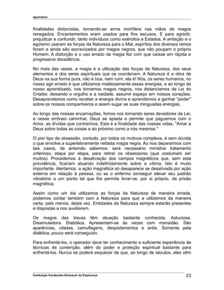 Apometria
finalidades distorcidas, tornando-se arma mortífera nas mãos de magos
renegados. Encantamentos eram usados para fins escusos. E para agredir,
prejudicar e confundir, tanto indivíduos como exércitos e Estados. A ambição e o
egoísmo usaram as forças da Natureza para o Mal; espíritos dos diversos reinos
foram e ainda são escravizados por magos negros, que não poupam o próprio
Homem. A distorção e o uso errado da magia fez com que caísse em rápida e
progressiva decadência.
No mais das vezes, a magia é a utilização das forças da Natureza, dos seus
elementos e dos seres espirituais que os coordenam. A Natureza é a obra de
Deus na sua forma pura, não é boa, nem ruim, ela é! Nós, os seres humanos, no
nosso agir errado é que utilizamos maldosamente essas energias, e ao longo do
nosso aprendizado, nos tornamos magos negros, nos distanciamos da Lei do
Criador, deixando o orgulho e a vaidade, assumir espaço em nossos corações.
Desaprendemos como receber a energia divina e aprendemos a ganhar "poder"
sobre os nossos companheiros e assim sugar as suas minguadas energias.
Ao longo das nossas encarnações, fomos nos tornando seres devedores da Lei,
e nesse errôneo caminhar, Deus se apieda e permite que paguemos com o
Amor, as dívidas que contraímos. Esta é a finalidade das nossas vidas, "Amar a
Deus sobre todas as coisas e ao próximo como a nós mesmos."
O pior tipo de obsessão, contudo, por todos os motivos complexa, é sem dúvida
o que envolve a superlativamente nefasta magia negra. Ao nos depararmos com
tais casos, de antemão sabemos: será necessário ministrar tratamento
criterioso, etapa por etapa, para retirar os obsessores (que costumam ser
muitos). Procedemos à desativação dos campos magnéticos que, sem esta
providência, ficariam atuando indefinidamente sobre a vítima. Isto é muito
importante. Alertamos: a ação magnética só desaparece se desativada por ação
externa em relação à pessoa, ou se o enfermo conseguir elevar seu padrão
vibratório a um ponto tal que lhe permita livrar-se, por si próprio, da prisão
magnética.
Assim como um dia utilizamos as forças da Natureza de maneira errada,
podemos contar também com a Natureza para que a utilizemos da maneira
certa, pelo menos, desta vez. Entidades da Natureza sempre estarão presentes
e dispostas a nos auxiliarem.
Os magos das trevas têm atuação bastante conhecida. Astuciosa.
Dissimuladora. Diabólica. Apresentam-se às vezes com mansidão. São
aparências, ciladas, camuflagens, despistamentos e ardis. Somente pela
dialética, pouco será conseguido.
Para enfrentá-los, o operador deve ter conhecimento e suficiente experiência de
técnicas de contenção, além do poder e proteção espiritual bastante para
enfrentá-los. Nunca se poderá esquecer de que, ao longo de séculos, eles vêm
Instituição Kardecista Alvorecer da Esperança 23
 