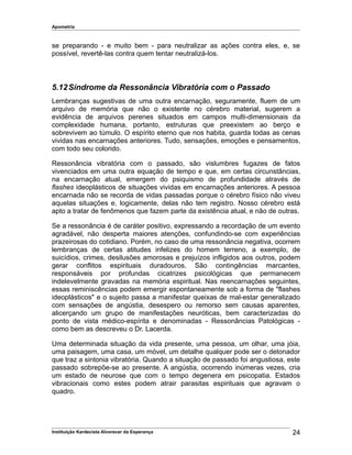 Apometria
se preparando - e muito bem - para neutralizar as ações contra eles, e, se
possível, revertê-las contra quem tentar neutralizá-los.
5.12Síndrome da Ressonância Vibratória com o Passado
Lembranças sugestivas de uma outra encarnação, seguramente, fluem de um
arquivo de memória que não o existente no cérebro material, sugerem a
evidência de arquivos perenes situados em campos multi-dimensionais da
complexidade humana, portanto, estruturas que preexistem ao berço e
sobrevivem ao túmulo. O espírito eterno que nos habita, guarda todas as cenas
vividas nas encarnações anteriores. Tudo, sensações, emoções e pensamentos,
com todo seu colorido.
Ressonância vibratória com o passado, são vislumbres fugazes de fatos
vivenciados em uma outra equação de tempo e que, em certas circunstâncias,
na encarnação atual, emergem do psiquismo de profundidade através de
flashes ideoplásticos de situações vividas em encarnações anteriores. A pessoa
encarnada não se recorda de vidas passadas porque o cérebro físico não viveu
aquelas situações e, logicamente, delas não tem registro. Nosso cérebro está
apto a tratar de fenômenos que fazem parte da existência atual, e não de outras.
Se a ressonância é de caráter positivo, expressando a recordação de um evento
agradável, não desperta maiores atenções, confundindo-se com experiências
prazeirosas do cotidiano. Porém, no caso de uma ressonância negativa, ocorrem
lembranças de certas atitudes infelizes do homem terreno, a exemplo, de
suicídios, crimes, desilusões amorosas e prejuízos infligidos aos outros, podem
gerar conflitos espirituais duradouros. São contingências marcantes,
responsáveis por profundas cicatrizes psicológicas que permanecem
indelevelmente gravadas na memória espiritual. Nas reencarnações seguintes,
essas reminiscências podem emergir espontaneamente sob a forma de "flashes
ideoplásticos" e o sujeito passa a manifestar queixas de mal-estar generalizado
com sensações de angústia, desespero ou remorso sem causas aparentes,
alicerçando um grupo de manifestações neuróticas, bem caracterizadas do
ponto de vista médico-espírita e denominadas - Ressonâncias Patológicas -
como bem as descreveu o Dr. Lacerda.
Uma determinada situação da vida presente, uma pessoa, um olhar, uma jóia,
uma paisagem, uma casa, um móvel, um detalhe qualquer pode ser o detonador
que traz a sintonia vibratória. Quando a situação de passado foi angustiosa, este
passado sobrepõe-se ao presente. A angústia, ocorrendo inúmeras vezes, cria
um estado de neurose que com o tempo degenera em psicopatia. Estados
vibracionais como estes podem atrair parasitas espirituais que agravam o
quadro.
Instituição Kardecista Alvorecer da Esperança 24
 