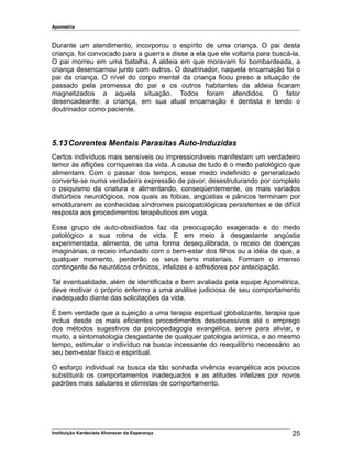 Apometria
Durante um atendimento, incorporou o espírito de uma criança. O pai desta
criança, foi convocado para a guerra e disse a ela que ele voltaria para buscá-la.
O pai morreu em uma batalha. A aldeia em que moravam foi bombardeada, a
criança desencarnou junto com outros. O doutrinador, naquela encarnação foi o
pai da criança. O nível do corpo mental da criança ficou preso a situação de
passado pela promessa do pai e os outros habitantes da aldeia ficaram
magnetizados a aquela situação. Todos foram atendidos. O fator
desencadeante: a criança, em sua atual encarnação é dentista e tendo o
doutrinador como paciente.
5.13Correntes Mentais Parasitas Auto-Induzidas
Certos indivíduos mais sensíveis ou impressionáveis manifestam um verdadeiro
temor às aflições corriqueiras da vida. A causa de tudo é o medo patológico que
alimentam. Com o passar dos tempos, esse medo indefinido e generalizado
converte-se numa verdadeira expressão de pavor, desestruturando por completo
o psiquismo da criatura e alimentando, conseqüentemente, os mais variados
distúrbios neurológicos, nos quais as fobias, angústias e pânicos terminam por
emoldurarem as conhecidas síndromes psicopatológicas persistentes e de difícil
resposta aos procedimentos terapêuticos em voga.
Esse grupo de auto-obsidiados faz da preocupação exagerada e do medo
patológico a sua rotina de vida. E em meio à desgastante angústia
experimentada, alimenta, de uma forma desequilibrada, o receio de doenças
imaginárias, o receio infundado com o bem-estar dos filhos ou a idéia de que, a
qualquer momento, perderão os seus bens materiais. Formam o imenso
contingente de neuróticos crônicos, infelizes e sofredores por antecipação.
Tal eventualidade, além de identificada e bem avaliada pela equipe Apométrica,
deve motivar o próprio enfermo a uma análise judiciosa de seu comportamento
inadequado diante das solicitações da vida.
É bem verdade que a sujeição a uma terapia espiritual globalizante, terapia que
inclua desde os mais eficientes procedimentos desobsessivos até o emprego
dos métodos sugestivos da psicopedagogia evangélica, serve para aliviar, e
muito, a sintomatologia desgastante de qualquer patologia anímica, e ao mesmo
tempo, estimular o indivíduo na busca incessante do reequilíbrio necessário ao
seu bem-estar físico e espiritual.
O esforço individual na busca da tão sonhada vivência evangélica aos poucos
substituirá os comportamentos inadequados e as atitudes infelizes por novos
padrões mais salutares e otimistas de comportamento.
Instituição Kardecista Alvorecer da Esperança 25
 