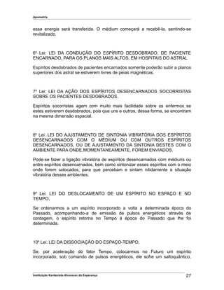 Apometria
essa energia será transferida. O médium começará a recebê-la, sentindo-se
revitalizado.
6a
Lei: LEI DA CONDUÇÃO DO ESPÍRITO DESDOBRADO, DE PACIENTE
ENCARNADO, PARA OS PLANOS MAIS ALTOS, EM HOSPITAIS DO ASTRAL
Espíritos desdobrados de pacientes encarnados somente poderão subir a planos
superiores dos astral se estiverem livres de peias magnéticas.
7a
Lei: LEI DA AÇÃO DOS ESPÍRITOS DESENCARNADOS SOCORRISTAS
SOBRE OS PACIENTES DESDOBRADOS.
Espíritos socorristas agem com muito mais facilidade sobre os enfermos se
estes estiverem desdobrados, pois que uns e outros, dessa forma, se encontram
na mesma dimensão espacial.
8a
Lei: LEI DO AJUSTAMENTO DE SINTONIA VIBRATÓRIA DOS ESPÍRITOS
DESENCARNADOS COM O MÉDIUM OU COM OUTROS ESPÍRITOS
DESENCARNADOS, OU DE AJUSTAMENTO DA SINTONIA DESTES COM O
AMBIENTE PARA ONDE,MOMENTANEAMENTE, FOREM ENVIADOS.
Pode-se fazer a ligação vibratória de espíritos desencarnados com médiuns ou
entre espíritos desencarnados, bem como sintonizar esses espíritos com o meio
onde forem colocados, para que percebam e sintam nitidamente a situação
vibratória desses ambientes.
9a
Lei: LEI DO DESLOCAMENTO DE UM ESPÍRITO NO ESPAÇO E NO
TEMPO.
Se ordenarmos a um espírito incorporado a volta a determinada época do
Passado, acompanhando-a de emissão de pulsos energéticos através de
contagem, o espírito retorna no Tempo à época do Passado que lhe foi
determinada.
10a
Lei: LEI DA DISSOCIAÇÃO DO ESPAÇO-TEMPO.
Se, por aceleração do fator Tempo, colocarmos no Futuro um espírito
incorporado, sob comando de pulsos energéticos, ele sofre um saltoquântico,
Instituição Kardecista Alvorecer da Esperança 27
 