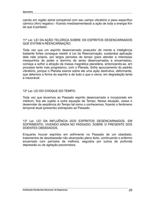 Apometria
caindo em região astral compatível com seu campo vibratório e peso específico
cármico (Km) negativo - ficando imediatamentesob a ação de toda a energia Km
de que é portador.
11a
Lei: LEI DA AÇÃO TELÚRICA SOBRE OS ESPÍRITOS DESENCARNADOS
QUE EVITAM A REENCARNAÇÃO.
Toda vez que um espírito desencarnado possuidor de mente e inteligência
bastante fortes consegue resistir à Lei da Reencarnação, sustandoa aplicação
dela nele próprio, por largos períodos de tempo (para atender a interesses
mesquinhos de poder e domínio de seres desencarnados e encarnados),
começa a sofrer a atração da massa magnética planetária, sintonizando-se, em
processo lento mas progressivo, com o Planeta. Sofre apoucamento do padrão
vibratório, porque o Planeta exerce sobre ele uma ação destrutiva, deformante,
que deteriora a forma do espírito e de tudo o que o cerca, em degradação lenta
e inexorável.
12a
Lei: LEI DO CHOQUE DO TEMPO.
Toda vez que levarmos ao Passado espírito desencarnado e incorporado em
médium, fica ele sujeito a outra equação de Tempo. Nessa situação, cessa o
desenrolar da seqüência do Tempo tal como o conhecemos, ficando o fenômeno
temporal atual (presente) sobreposto ao Passado.
13a
Lei: LEI DA INFLUÊNCIA DOS ESPÍRITOS DESENCARNADOS, EM
SOFRIMENTO, VIVENDO AINDA NO PASSADO, SOBRE O PRESENTE DOS
DOENTES OBSIDIADOS.
Enquanto houver espíritos em sofrimento no Passado de um obsidiado,
tratamentos de desobsessão não alcançarão pleno êxito, continuando o enfermo
encarnado com períodos de melhora, seguidos por outros de profunda
depressão ou de agitação psicomotora.
Instituição Kardecista Alvorecer da Esperança 28
 