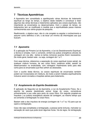 Apometria
7 Técnicas Apométricas
A Apometria tem consolidado e aperfeiçoado várias técnicas de tratamento
espiritual ao longo do tempo, o objetivo deste trabalho é conceituar e listar
algumas das várias técnicas e tratamentos aplicados aos corpos espirituais, não
importando se encarnados ou desencarnados. Com o passar do tempo, os
tratamentos tem se modificado à medida que a espiritualidade passa maiores
conhecimentos aos vários grupos de pesquisa.
Reafirmando, o objetivo aqui, não é o de congelar ou esgotar o conhecimento e
assumir como definitivo e sim, o de levar um mínimo de informações aos que
buscam.
7.1 Apometria
É a aplicação da Primeira Lei da Apometria, a Lei do Desdobramento Espiritual,
a técnica é simples. Com o comando, emitem-se pulsos energéticos através de
contagem em voz alta - tantos (e tantos números) quantos forem necessários.
De modo geral, bastam sete - ou seja, contagem de 1 a 7.
Com essa técnica, obteremos a separação do corpo espiritual (corpo astral), de
qualquer criatura humana, de seu corpo físico, podemos então, assistir os
desencarnados na erraticidade, com vantagens inestimáveis tanto para eles
como para os encarnados que lhes sofrem as obsessões.
Com o auxílio desta técnica, os corpos espirituais de encarnados também
podem ser incorporados em médiuns, de modo a serem tratados espiritualmente
inclusive serem enviados a hospitais astrais para tratamento.
7.2 Acoplamento do Espírito Desdobrado
É aplicação da Segunda Lei da Apometria, a Lei do Acoplamento Físico. Se o
espírito da pessoa desdobrada estiver longe do corpo, comanda-se
primeiramente a sua volta para perto do corpo físico. Em seguida projetam-se
impulsos ( ou pulsos) energéticos através de contagem, ao mesmo tempo que
se comanda a reintegração no corpo físico.
Bastam sete a dez impulsos de energia (contagem de 1 a 7 ou 10) para que se
opere a reintegração.
Caso não seja completada a reintegração, a pessoa sente tonturas, mal-estar ou
sensação de vazio que pode durar algumas horas. Via de regra, há reintegração
Instituição Kardecista Alvorecer da Esperança 29
 
