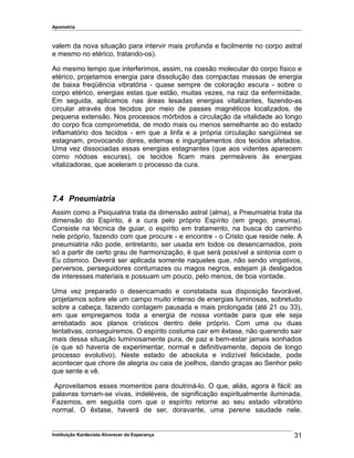 Apometria
valem da nova situação para intervir mais profunda e facilmente no corpo astral
e mesmo no etérico, tratando-os).
Ao mesmo tempo que interferimos, assim, na coesão molecular do corpo físico e
etérico, projetamos energia para dissolução das compactas massas de energia
de baixa freqüência vibratória - quase sempre de coloração escura - sobre o
corpo etérico, energias estas que estão, muitas vezes, na raiz da enfermidade.
Em seguida, aplicamos nas áreas lesadas energias vitalizantes, fazendo-as
circular através dos tecidos por meio de passes magnéticos localizados, de
pequena extensão. Nos processos mórbidos a circulação da vitalidade ao longo
do corpo fica comprometida, de modo mais ou menos semelhante ao do estado
inflamatório dos tecidos - em que a linfa e a própria circulação sangüínea se
estagnam, provocando dores, edemas e ingurgitamentos dos tecidos afetados.
Uma vez dissociadas essas energias estagnantes (que aos videntes aparecem
como nódoas escuras), os tecidos ficam mais permeáveis às energias
vitalizadoras, que aceleram o processo da cura.
7.4 Pneumiatria
Assim como a Psiquiatria trata da dimensão astral (alma), a Pneumiatria trata da
dimensão do Espírito, é a cura pelo próprio Espírito (em grego, pneuma).
Consiste na técnica de guiar, o espírito em tratamento, na busca do caminho
nele próprio, fazendo com que procure - e encontre - o Cristo que reside nele. A
pneumiatria não pode, entretanto, ser usada em todos os desencarnados, pois
só a partir de certo grau de harmonização, é que será possível a sintonia com o
Eu cósmico. Deverá ser aplicada somente naqueles que, não sendo vingativos,
perversos, perseguidores contumazes ou magos negros, estejam já desligados
de interesses materiais e possuam um pouco, pelo menos, de boa vontade.
Uma vez preparado o desencarnado e constatada sua disposição favorável,
projetamos sobre ele um campo muito intenso de energias luminosas, sobretudo
sobre a cabeça, fazendo contagem pausada e mais prolongada (até 21 ou 33),
em que empregamos toda a energia de nossa vontade para que ele seja
arrebatado aos planos crísticos dentro dele próprio. Com uma ou duas
tentativas, conseguiremos. O espírito costuma cair em êxtase, não querendo sair
mais dessa situação luminosamente pura, de paz e bem-estar jamais sonhados
(e que só haveria de experimentar, normal e definitivamente, depois de longo
processo evolutivo). Neste estado de absoluta e indizível felicidade, pode
acontecer que chore de alegria ou caia de joelhos, dando graças ao Senhor pelo
que sente e vê.
Aproveitamos esses momentos para doutriná-lo. O que, aliás, agora é fácil: as
palavras tornam-se vivas, indeléveis, de significação espiritualmente iluminada.
Fazemos, em seguida com que o espírito retorne ao seu estado vibratório
normal. O êxtase, haverá de ser, doravante, uma perene saudade nele.
Instituição Kardecista Alvorecer da Esperança 31
 