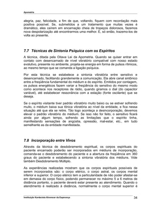 Apometria
alegria, paz, felicidade, a fim de que, voltando, fiquem com recordação mais
positiva possível. Se, submetidos a um tratamento que muitas vezes é
dramático, eles caírem em encarnação cheia de tropeços dolorosos, fazemos
nova despolarização até encontrarmos uma melhor. E, só então, trazemo-los de
volta ao presente.
7.7 Técnicas de Sintonia Psíquica com os Espíritos
A técnica, ditada pela Oitava Lei da Apometria. Quando se quiser entrar em
contato com desencarnado de nível vibratório compatível com nosso estado
evolutivo, presente no ambiente, projeta-se energia em forma de pulsos rítmicos,
ao mesmo tempo que se comanda a ligação psíquica.
Por esta técnica se estabelece a sintonia vibratória entre sensitivo e
desencarnado, facilitando grandemente a comunicação. Ela abre canal sintônico
entre a freqüência fundamental do médium e do espírito. Emitidos por contagem,
os pulsos energéticos fazem variar a freqüência do sensitivo do mesmo modo
como acontece nos receptores de rádio, quando giramos o dial (do capacitor
variável), até estabelecer ressonância com a estação (fonte oscilante) que se
deseja.
Se o espírito visitante tiver padrão vibratório muito baixo ou se estiver sofrendo
muito, o médium baixa sua tônica vibratória ao nível da entidade, e fica nessa
situação até que ela se retire. Tão logo aconteça a desincorporação, devemos
elevar o padrão vibratório do médium. Se isso não for feito, o sensitivo ficará
ainda por algum tempo, sofrendo as limitações que o espírito tinha,
manifestando sensações de angústia, opressão, mal-estar, etc., em tudo
semelhante as da entidade manifestada.
7.8 Incorporação entre Vivos
Através da técnica de desdobramento espiritual, os corpos espirituais do
paciente encarnado poderão ser incorporados em médiuns de incorporação,
comanda-se o desdobramento do paciente e a abertura da freqüência em 360
graus do paciente e estabelecendo a sintonia vibratória dos médiuns. Vide
também Desdobramento Múltiplo.
As experiências realizadas mostram que os corpos espirituais possíveis de
serem incorporados são: o corpo etérico, o corpo astral, os corpos mental
inferior e superior. O corpo etérico tem a particularidade de não poder afastar-se
em demasia do corpo físico, podendo permanecer no máximo 5 a 6 metros de
distância portanto, o paciente deverá estar presente ao atendimento. Quando o
atendimento é realizado à distância, normalmente o corpo mental superior é
Instituição Kardecista Alvorecer da Esperança 34
 