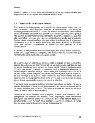 Apometria
atendido, porém, o corpo mais necessitado de ajuda será encaminhado pela
Espiritualidade Superior para atendimento e incorporação.
7.9 Dissociação do Espaço-Tempo
Em trabalhos de desobsessão, as circunstâncias muitas vezes fazem com que
seja necessário levar espíritos rebeldes a confrontar-se com situações
constrangedoras do Passado ou Futuro, de modo a esclarecê-los. Estes nossos
irmãos revoltados costumam não aceitar esse constrangimento, talvez porque
não queiram se reconhecer como personagens dos dramas escabrosos que lhes
são mostrados - avessos que são às admoestações, ainda que amoráveis.
Nesses casos, procuramos fazer com que sintam o ambiente, isto é, entrem em
ressonância com as vibrações opressivas que desencadearam no Passado,
para que possam compreender a desarmonia que geraram e suas
conseqüências.
A Décima Lei da Apometria, A Lei do Dissociação do Espaço-Tempo. Todos nós,
temos uma carga kármica a resgatar, uma massa maléfica desarmônica que
normalmente, seria distribuída ao longo do tempo.
Observamos que um espírito, ao ser dissociado do espaço em que se encontra,
através da aceleração do fator Tempo, dá um verdadeiro salto quântico até que
consegue instalar-se num espaço do futuro hostil (Espaço freqüentemente
ocupado por seres horrendos, compatíveis com a freqüência vibratória do
recém-chegado viajante). A carga kármica a resgatar fica acumulada, toda ela e
de uma só vez, sobre o espírito. Isto causa uma sensação de horrível opressão,
de que começa a se queixar. Deste incômodo mas momentâneo mal-estar
podemos nos servir, apresentando-as como provas das conseqüências dos seus
atos e de sua repercussão negativa na harmonia cósmica.
A técnica é muito simples: projetamos energias magnéticas por pulsos rítmicos e
através de contagem, sobre o espírito incorporado, ao mesmo tempo que se lhe
dá ordem de saltar para o Futuro. (Esta técnica só deve ser usada em espíritos
desencarnados, visando esclarecê-los.)
Devemos ter muito cuidado com o espírito, durante este encontro. Se o
desligarmos do médium de repente, sem preparação, será literalmente
esmagado pelo campo energético acumulado. Seu corpo sofrerá destruição,
transformando-se em "ovóide". Para desligar o espírito do médium, devemos
faze-lo, antes, retornar lentamente para a época presente.
Instituição Kardecista Alvorecer da Esperança 35
 