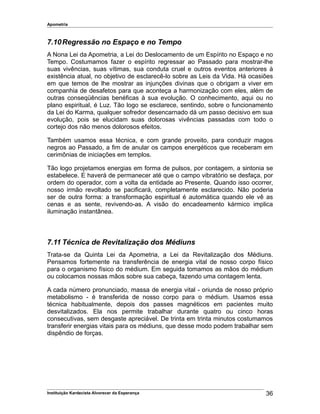 Apometria
7.10Regressão no Espaço e no Tempo
A Nona Lei da Apometria, a Lei do Deslocamento de um Espírito no Espaço e no
Tempo. Costumamos fazer o espírito regressar ao Passado para mostrar-lhe
suas vivências, suas vítimas, sua conduta cruel e outros eventos anteriores à
existência atual, no objetivo de esclarecê-lo sobre as Leis da Vida. Há ocasiões
em que temos de lhe mostrar as injunções divinas que o obrigam a viver em
companhia de desafetos para que aconteça a harmonização com eles, além de
outras conseqüências benéficas à sua evolução. O conhecimento, aqui ou no
plano espiritual, é Luz. Tão logo se esclarece, sentindo, sobre o funcionamento
da Lei do Karma, qualquer sofredor desencarnado dá um passo decisivo em sua
evolução, pois se elucidam suas dolorosas vivências passadas com todo o
cortejo dos não menos dolorosos efeitos.
Também usamos essa técnica, e com grande proveito, para conduzir magos
negros ao Passado, a fim de anular os campos energéticos que receberam em
cerimônias de iniciações em templos.
Tão logo projetamos energias em forma de pulsos, por contagem, a sintonia se
estabelece. E haverá de permanecer até que o campo vibratório se desfaça, por
ordem do operador, com a volta da entidade ao Presente. Quando isso ocorrer,
nosso irmão revoltado se pacificará, completamente esclarecido. Não poderia
ser de outra forma: a transformação espiritual é automática quando ele vê as
cenas e as sente, revivendo-as. A visão do encadeamento kármico implica
iluminação instantânea.
7.11 Técnica de Revitalização dos Médiuns
Trata-se da Quinta Lei da Apometria, a Lei da Revitalização dos Médiuns.
Pensamos fortemente na transferência de energia vital de nosso corpo físico
para o organismo físico do médium. Em seguida tomamos as mãos do médium
ou colocamos nossas mãos sobre sua cabeça, fazendo uma contagem lenta.
A cada número pronunciado, massa de energia vital - oriunda de nosso próprio
metabolismo - é transferida de nosso corpo para o médium. Usamos essa
técnica habitualmente, depois dos passes magnéticos em pacientes muito
desvitalizados. Ela nos permite trabalhar durante quatro ou cinco horas
consecutivas, sem desgaste apreciável. De trinta em trinta minutos costumamos
transferir energias vitais para os médiuns, que desse modo podem trabalhar sem
dispêndio de forças.
Instituição Kardecista Alvorecer da Esperança 36
 