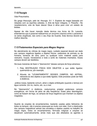Apometria
7.12Teurgia
Vide Pneumiatria.
Do grego theourgía, pelo lat. theurgia. S.f. 1. Espécie de magia baseada em
relações com os espíritos celestes. 2. Arte de fazer milagres. 3. Filosofia - No
neoplatonismo, arte de fazer descer Deus à alma para criar um estado de
êxtase.
Apesar de não haver menção desta técnica nos livros do Dr. Lacerda,
entendemos que é possível realizarmos um encontro cósmico entre o paciente e
os seres angelicais, tais como o seu Anjo da Guarda. Esta técnica deverá ser
melhor descrita.
7.13Tratamentos Especiais para Magos Negros
No atendimento às vítimas de magia negra, cuidado especial deverá ser dado
aos campos negativos ligados a objetos físicos: cadáveres de animais ou de
homens, bonecos de cera, pano ou qualquer outro material usado para
vestuário, roupas, travesseiros e toda a sorte de materiais imantados. Esses
campos devem ser desfeitos.
Há duas maneiras de fazer o "desmancho" desses campos de força adversos:
1. Pela DESTRUIÇÃO FÍSICA DOS OBJETOS a que estão ligados:
queimando-os, por exemplo.
2. Através do "LEVANTAMENTO" DESSES CAMPOS, NO ASTRAL,
retirando-os dos objetos a que estão ligados. Este processo pode ser feito
à distância.
prática nossa, bastante comum, atirar o objeto enfeitiçado (quando o temos) em
água corrente. Um rio, riacho, etc. ou o mar.
No "desmancho" à distância, costumamos projetar poderosos campos
energéticos, em forma de jatos de alta freqüência. Estes jatos desintegram,
como se fossem de fogo, os campos de força negativos que imantam os objetos
magiados.
Quanto às orações de encantamentos, bastante usadas pelos feiticeiros de
todos os tempos, não é preciso preocupar-se muito com elas. Com a destruição
dos campos magnéticos astrais dos amuletos e objetos usados no trabalho de
magia negra, todos os encantamentos, fórmulas mágicas e orações se
desativam automaticamente, ainda mais que são afastados os agentes e
Instituição Kardecista Alvorecer da Esperança 37
 