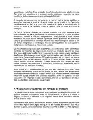 Apometria
guardiões do malefício. Para anulação dos efeitos vibratórios de alta freqüência.
Eles envolvem o paciente e o protegem contra quaisquer resquícios da baixa
freqüência de formas-pensamento emitidas pelo feiticeiro.
A coroação do desmancho, no entanto, a melhor vacina contra assédios e
agressões trevosas, é levar a vítima de magia negra à prática do Evangelho
(principalmente no lar) e a uma vida moralmente sadia e espiritualizada. A
prática do amor e da caridade tornará a pessoa cada vez mais imunizada e
protegida.
Os EXUS. Espíritos inferiores, de criaturas humanas que muito se degradaram
espiritualmente, os exus geralmente são seres de aparência horrível, bastante
deformada. Peludos e hirsutos, desgrenhados, unas grandes e sujas, vestem
molambos imundos; quase sempre aparecem como guardiões de malefícios.
Sempre que detectamos a presença de um deles, tratamos logo de colocá-lo em
um campo magnético de contenção, face às conseqüências de sua agressiva
malignidade, manifestada já no primeiro contato.
Os trabalhadores espirituais sem experiência, desconhecendo como são feitos e
mantidos os trabalhos de magia negra, querem de imediato capturar os exus.
Ora, esses pobres seres são,via de regra, escravos de magos negros ou régulos
das Trevas. São obrigados a agir contra os encarnados, para não sofrer castigos
impiedosos. Podemos afirmar que 60% deles desejam sair do estado em que se
encontram. Uma vez elevada sua freqüência vibratória e feita a limpeza de seus
corpos astrais, respiram aliviados. Embora temerosos dos castigos de seus
chefes, acabam passando para o nosso lado, contribuindo ativamente para o
"desmancho" do "trabalho" ou feitiço.
Já os outros 40%, empedernidos no mal, não são fáceis de conquistar. Estes
desejam efetivamente continuar na prática do mal, porque em encarnações
anteriores sofreram violências físicas e morais que não esqueceram. Pretendem
infligir em outros, mesmo em criaturas inocentes, todos os agravos por que
passaram - em vingança ilógica e dementada. Devem ser contidos de pronto, e
logo conduzidos a estâncias de recuperação.
7.14Tratamento de Espíritos em Templos do Passado
Os conhecimentos eram transmitidos aos candidatos em templos iniciáticos, os
grandes mestres, transmitiam além do conhecimento, a ética e a moral, o
respeito, o amor e a caridade. Que vergonha maior, seria, encarar o mestre,
depois de tanto errar.
Assim somos nós, com a distância dos mestres, fomos distorcendo os princípios
aprendidos. Agindo em função do orgulho e da vaidade, torcemos o que havia
de mais sagrado, condescendendo só um pouquinho de cada vez nas regras de
Instituição Kardecista Alvorecer da Esperança 38
 
