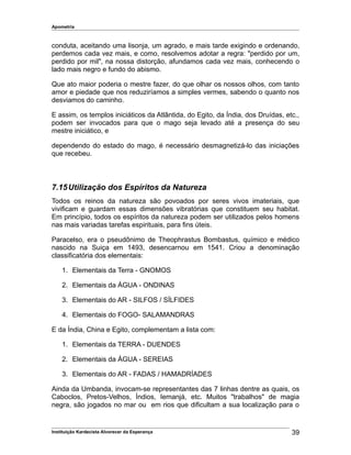 Apometria
conduta, aceitando uma lisonja, um agrado, e mais tarde exigindo e ordenando,
perdemos cada vez mais, e como, resolvemos adotar a regra: "perdido por um,
perdido por mil", na nossa distorção, afundamos cada vez mais, conhecendo o
lado mais negro e fundo do abismo.
Que ato maior poderia o mestre fazer, do que olhar os nossos olhos, com tanto
amor e piedade que nos reduziríamos a simples vermes, sabendo o quanto nos
desviamos do caminho.
E assim, os templos iniciáticos da Atlântida, do Egito, da Índia, dos Druídas, etc.,
podem ser invocados para que o mago seja levado até a presença do seu
mestre iniciático, e
dependendo do estado do mago, é necessário desmagnetizá-lo das iniciações
que recebeu.
7.15Utilização dos Espíritos da Natureza
Todos os reinos da natureza são povoados por seres vivos imateriais, que
vivificam e guardam essas dimensões vibratórias que constituem seu habitat.
Em princípio, todos os espíritos da natureza podem ser utilizados pelos homens
nas mais variadas tarefas espirituais, para fins úteis.
Paracelso, era o pseudônimo de Theophrastus Bombastus, químico e médico
nascido na Suiça em 1493, desencarnou em 1541. Criou a denominação
classificatória dos elementais:
1. Elementais da Terra - GNOMOS
2. Elementais da ÁGUA - ONDINAS
3. Elementais do AR - SILFOS / SÍLFIDES
4. Elementais do FOGO- SALAMANDRAS
E da Índia, China e Egito, complementam a lista com:
1. Elementais da TERRA - DUENDES
2. Elementais da ÁGUA - SEREIAS
3. Elementais do AR - FADAS / HAMADRÍADES
Ainda da Umbanda, invocam-se representantes das 7 linhas dentre as quais, os
Caboclos, Pretos-Velhos, Índios, Iemanjá, etc. Muitos "trabalhos" de magia
negra, são jogados no mar ou em rios que dificultam a sua localização para o
Instituição Kardecista Alvorecer da Esperança 39
 