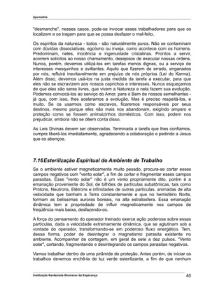 Apometria
"desmanche", nesses casos, pode-se invocar esses trabalhadores para que os
localizem e os tragam para que se possa desfazer o mal-feito.
Os espíritos da natureza - todos - são naturalmente puros. Não se contaminam
com dúvidas dissociativas, egoísmo ou inveja, como acontece com os homens.
Predominam, neles, inocência e ingenuidade cristalinas. Prontos a servir,
acorrem solícitos ao nosso chamamento, desejosos de executar nossas ordens.
Nunca, porém, devemos utilizá-los em tarefas menos dignas, ou a serviço de
interesses mesquinhos e aviltantes. Aquilo que fizerem de errado, enganados
por nós, refluirá inevitavelmente em prejuízo de nós próprios (Lei do Karma).
Além disso, devemos usá-los na justa medida da tarefa a executar, para que
eles não se escravizem aos nossos caprichos e interesses. Nunca esqueçamos
de que eles são seres livres, que vivem a Natureza e nela fazem sua evolução.
Podemos convocá-los ao serviço do Amor, para o Bem de nossos semelhantes -
já que, com isso, lhes aceleramos a evolução. Mas é preciso respeitá-los, e
muito. Se os usarmos como escravos, ficaremos responsáveis por seus
destinos, mesmo porque eles não mais nos abandonam, exigindo amparo e
proteção como se fossem animaizinhos domésticos. Com isso, podem nos
prejudicar, embora não se dêem conta disso.
As Leis Divinas devem ser observadas. Terminada a tarefa que lhes confiamos,
cumpre liberá-los imediatamente, agradecendo a colaboração e pedindo a Jesus
que os abençoe.
7.16Esterilização Espiritual do Ambiente de Trabalho
Se o ambiente estiver magneticamente muito pesado, procura-se cortar esses
campos negativos com "vento solar", a fim de cortar e fragmentar esses campos
parasitas. Esse "vento solar" não é um vento propriamente dito, porém é a
emanação proveniente do Sol, de bilhões de partículas subatômicas, tais como
Prótons, Neutrons, Elétrons e infinidades de outras partículas, animadas de alta
velocidade que banham a Terra constantemente e que no hemisfério Norte,
formam as belíssimas auroras boreais, na alta estratosfera. Essa emanação
dinâmica tem a propriedade de influir magneticamente nos campos de
freqüência mais baixa, desfazendo-os.
A força do pensamento do operador treinado exerce ação poderosa sobre essas
partículas, dada a velocidade extremamente dinâmica, que se aglutinam sob a
vontade do operador, transformando-se em poderoso fluxo energético. Tem,
dessa forma, poder de desintegrar o magnetismo parasita existente no
ambiente. Acompanhar de contagem, em geral de sete a dez pulsos. "Vento
solar", cortando, fragmentando e desintegrando os campos parasitas negativos.
Vamos trabalhar dentro de uma pirâmide de proteção. Antes porém, de iniciar os
trabalhos devemos enchê-la de luz verde esterilizante, a fim de que nenhum
Instituição Kardecista Alvorecer da Esperança 40
 