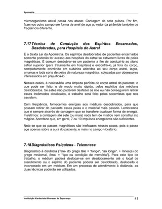 Apometria
microorganismo astral possa nos atacar. Contagem de sete pulsos. Por fim,
fazemos outro campo em forma de anel de aço ao redor da pirâmide também de
freqüência diferente.
7.17Técnica de Condução dos Espíritos Encarnados,
Desdobrados, para Hospitais do Astral
É a Sexta Lei da Apometria. Os espíritos desdobrados de pacientes encarnados
somente poderão ter acesso aos hospitais do astral se estiverem livres de peias
magnéticas. É comum desdobrar-se um paciente a fim de conduzi-lo ao plano
astral superior (para tratamento em hospitais) e encontrá-lo, já fora do corpo,
completamente envolvido em sudários aderidos ao seu corpo astral, laços,
amarras e toda sorte de peias de natureza magnética, colocadas por obsessores
interessados em prejudicá-lo.
Nesses casos, é necessária uma limpeza perfeita do corpo astral do paciente, o
que pode ser feito, e de modo muito rápido, pelos espíritos dos médiuns
desdobrados. Se estes não puderem desfazer os nós ou não conseguirem retirar
esses incômodos obstáculos, o trabalho será feito pelos socorristas que nos
assistem.
Com freqüência, fornecemos energias aos médiuns desdobrados, para que
possam retirar do paciente essas peias e o material mais pesado. Lembramos
que é sempre através de contagem que se transfere qualquer forma de energia.
Insistimos: a contagem até sete (ou mais) nada tem de místico nem constitui ato
mágico. Acontece que, em geral, 7 ou 10 impulsos energéticos são suficientes.
Note-se que os passes magnéticos são ineficazes nesses casos, pois o passe
age apenas sobre a aura do paciente, e mais no campo vibratório.
7.18Diagnósticos Psíquicos - Telemnese
Diagnóstico à distância (Tele- do grego têle = "longe", "ao longe". + mnes(e) do
grego mnáomai, ômai = "tipo ou condição de memória"). Para este tipo de
trabalho, o médium poderá deslocar-se em desdobramento até o local de
atendimento ou o espírito do paciente poderá ser desdobrado, deslocado e
incorporado em um médium. Em um processo de atendimento à distância, as
duas técnicas poderão ser utilizadas.
Instituição Kardecista Alvorecer da Esperança 41
 
