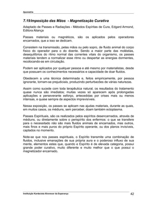 Apometria
7.19Imposição das Mãos - Magnetização Curativa
Adaptado de Passes e Radiações - Métodos Espíritas de Cura, Edgard Armond,
Editora Aliança
Passes materiais ou magnéticos, são os aplicados pelos operadores
encarnados, que a isso se dedicam.
Consistem na transmissão, pelas mãos ou pelo sopro, de fluido animal do corpo
físico do operador para o do doente. Sendo a maior parte das moléstias,
desequilíbrios do ritmo normal das correntes vitais do organismo, os passes
materiais tendem a normalizar esse ritmo ou despertar as energias dormentes,
recolocando-as em circulação.
Podem ser aplicados por qualquer pessoa e até mesmo por materialistas, desde
que possuam os conhecimentos necessários e capacidade de doar fluidos.
Obedecem a uma técnica determinada e, feitos empiricamente, por pessoa
ignorante, tornam-se prejudiciais, produzindo perturbacões de várias naturezas.
Assim como sucede com toda terapêutica natural, os resultados do tratamento
quase nunca são imediatos; muitas vezes só aparecem após prolongadas
aplicações e perseverante esforço, antecedidas por crises mais ou menos
intensas, e quase sempre de aspectos imprevisíveis.
Nessa exposição, os passes se aplicam nas ajudas materiais, durante as quais,
em muitos casos, os médiuns, sem perceber, doam também ectoplasma.
Passes Espirituais, são os realizados pelos espíritos desencarnados, através de
médiuns, ou diretamente sobre o perispírito dos enfermos: o que se transfere
para o necessitado não são mais fluidos animais de encarnados, mas outros,
mais finos e mais puros do próprio Espírito operante, ou dos planos invisíveis,
captados no momento.
Note-se que nos passes espirituais, o Espírito transmite uma combinação de
fluidos, inclusive emanações de sua própria aura e o poderoso influxo de sua
mente, elementos estes que, quando e Espírito é de elevada categoria, possui
grande poder curativo, muito diferente e muito melhor que o que possui o
magnetizador encarnado.
Instituição Kardecista Alvorecer da Esperança 42
 