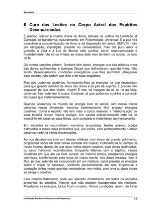 Apometria
8 Cura das Lesões no Corpo Astral dos Espíritos
Desencarnados
É preciso cultivar a chama divina do Amor, através da prática da Caridade. A
Caridade se transforma, naturalmente, em Fraternidade Universal. E a paz virá
consolidar a conscientização do Amor e da disposição em servir. SERVIR - não
por obrigação, imposição, preceito ou conveniência, mas por puro amor e
gratidão à Vida e à Luz do Mundo nela contida, servir bem-aventurada e
humildemente não só os irmãos ao nosso lado mas também os outros, do lado
de lá.
Os mortos também sofrem. Também têm dores, doenças que são reflexos vivos
das dores, sofrimentos e doenças físicas que enfrentaram, quando vivos. Não
tendo, desencarnados, condições energéticas que lhes permitam ultrapassar
esse estado, não podem sair dele e de suas angústias.
Mas nós podemos ajudá-los, fornecendo-lhes as energias de que necessitam
para que gozem também do alívio das dores e de paz de espírito. É preciso não
esquecer de que eles vivem. Vivem! E nós, na margem de cá do rio da Vida,
devemos lhes estender a nossa Caridade, já que podemos curá-los e consolá-
los quase que instantaneamente.
Quando operamos no mundo de energia livre do astral, com nossa mente
vibrando nessa dimensão, torna-se extremamente fácil projetar energias
curativas. Como o espírito não tem mais o corpo material, a harmonização de
seus tecidos requer menos energia. Um caudal suficientemente forte há de
inundá-lo em todas as suas fibras, com completo e instantâneo aproveitamento.
Em instantes se reconstituem membros amputados, lesões graves, órgãos
extirpados e males mais profundos que, por vezes, vêm acompanhando o irmão
desencarnado há várias encarnações.
Ao nos depararmos com um desses infelizes com sinais de grande sofrimento,
projetamos sobre ele toda nossa vontade em curá-lo. Colocamo-lo no campo de
nosso intenso desejo de que seus males sejam curados, suas dores acalmadas,
ou seus membros reconstituídos. Enquanto falamos com o espírito, vamos
insistindo em que ele vai ficar curado. Ao mesmo tempo, projetamos energias
cósmicas, condensadas pela força da nossa mente, nas áreas lesadas. Isso é
fácil, já que, estando ele incorporado em um médium, basta projetar as energias
sobre o corpo do sensitivo, contando pausadamente até sete. Repete-se a
operação tantas vezes quantas necessárias; em média, com uma ou duas vezes
se atinge o objetivo.
Este mesmo tratamento pode ser aplicado diretamente em todos os espíritos
presentes às sessões, mesmo que não estejam incorporados em médiuns.
Projetadas as energias, todos ficam curados. Temos condições, assim, de tratar
Instituição Kardecista Alvorecer da Esperança 43
 