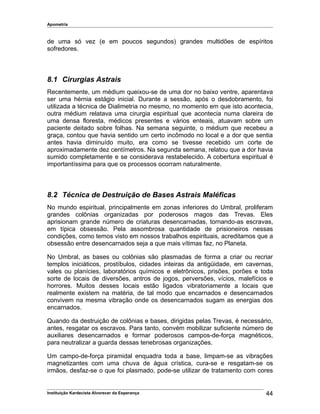 Apometria
de uma só vez (e em poucos segundos) grandes multidões de espíritos
sofredores.
8.1 Cirurgias Astrais
Recentemente, um médium queixou-se de uma dor no baixo ventre, aparentava
ser uma hérnia estágio inicial. Durante a sessão, após o desdobramento, foi
utilizada a técnica de Dialimetria no mesmo, no momento em que isto acontecia,
outra médium relatava uma cirurgia espiritual que acontecia numa clareira de
uma densa floresta, médicos presentes e vários enteais, atuavam sobre um
paciente deitado sobre folhas. Na semana seguinte, o médium que recebeu a
graça, contou que havia sentido um certo incômodo no local e a dor que sentia
antes havia diminuído muito, era como se tivesse recebido um corte de
aproximadamente dez centímetros. Na segunda semana, relatou que a dor havia
sumido completamente e se considerava restabelecido. A cobertura espiritual é
importantíssima para que os processos ocorram naturalmente.
8.2 Técnica de Destruição de Bases Astrais Maléficas
No mundo espiritual, principalmente em zonas inferiores do Umbral, proliferam
grandes colônias organizadas por poderosos magos das Trevas. Eles
aprisionam grande número de criaturas desencarnadas, tornando-as escravas,
em típica obsessão. Pela assombrosa quantidade de prisioneiros nessas
condições, como temos visto em nossos trabalhos espirituais, acreditamos que a
obsessão entre desencarnados seja a que mais vítimas faz, no Planeta.
No Umbral, as bases ou colônias são plasmadas de forma a criar ou recriar
templos iniciáticos, prostíbulos, cidades inteiras da antigüidade, em cavernas,
vales ou planícies, laboratórios químicos e eletrônicos, prisões, porões e toda
sorte de locais de diversões, antros de jogos, perversões, vícios, malefícios e
horrores. Muitos desses locais estão ligados vibratoriamente a locais que
realmente existem na matéria, de tal modo que encarnados e desencarnados
convivem na mesma vibração onde os desencarnados sugam as energias dos
encarnados.
Quando da destruição de colônias e bases, dirigidas pelas Trevas, é necessário,
antes, resgatar os escravos. Para tanto, convém mobilizar suficiente número de
auxiliares desencarnados e formar poderosos campos-de-força magnéticos,
para neutralizar a guarda dessas tenebrosas organizações.
Um campo-de-força piramidal enquadra toda a base, limpam-se as vibrações
magnetizantes com uma chuva de água crística, cura-se e resgatam-se os
irmãos, desfaz-se o que foi plasmado, pode-se utilizar de tratamento com cores
Instituição Kardecista Alvorecer da Esperança 44
 
