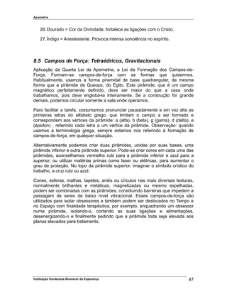 Apometria
26.Dourado = Cor da Divindade, fortalece as ligações com o Cristo.
27.Índigo = Anestesiante. Provoca intensa sonolência no espírito.
8.5 Campos de Força: Tetraédricos, Gravitacionais
Aplicação da Quarta Lei da Apometria, a Lei da Formação dos Campos-de-
Força. Formam-se campos-de-força com as formas que quisermos.
Habitualmente, usamos a forma piramidal de base quadrangular, da mesma
forma que a pirâmide de Queops, do Egito. Esta pirâmide, que é um campo
magnético perfeitamente definido, deve ser maior do que a casa onde
trabalhamos, pois deve englobá-la inteiramente. Se a construção for grande
demais, podemos circular somente a sala onde operamos.
Para facilitar a tarefa, costumamos pronunciar pausadamente e em voz alta as
primeiras letras do alfabeto grego, que limitam o campo a ser formado e
correspondem aos vértices da pirâmide: a (alfa), b (beta), g (gama), d (delta), e
(épsilon) , referindo cada letra a um vértice da pirâmide. Observação: quando
usamos a terminologia grega, sempre estamos nos referindo à formação de
campos-de-força, em qualquer situação.
Alternativamente podemos criar duas pirâmides, unidas por suas bases, uma
pirâmide inferior e outra pirâmide superior. Pode-se criar cores em cada uma das
pirâmides, aconselhamos vermelho rubi para a pirâmide inferior e azul para a
superior, ou utilizar matérias primas como laser ou elétricas, para aumentar o
grau de proteção. No topo da pirâmide superior, imaginar o símbolo crístico do
trabalho, a cruz rubi ou azul.
Cones, esferas, malhas, tapetes, anéis ou círculos nas mais diversas texturas,
normalmente brilhantes e metálicas, magnetizadas ou mesmo espelhadas,
podem ser combinadas com as pirâmides, constituindo barreiras que impedem a
passagem de seres de baixo nível vibracional. Esses campos-de-força são
utilizados para isolar obsessores e também podem ser deslocados no Tempo e
no Espaço com finalidade terapêutica, por exemplo, enquadrando um obsessor
numa pirâmide, isolando-o, cortando as suas ligações e alimentações,
desenergizando-o e finalmente pedindo que a pirâmide toda seja elevada aos
planos elevados para tratamento.
Instituição Kardecista Alvorecer da Esperança 47
 